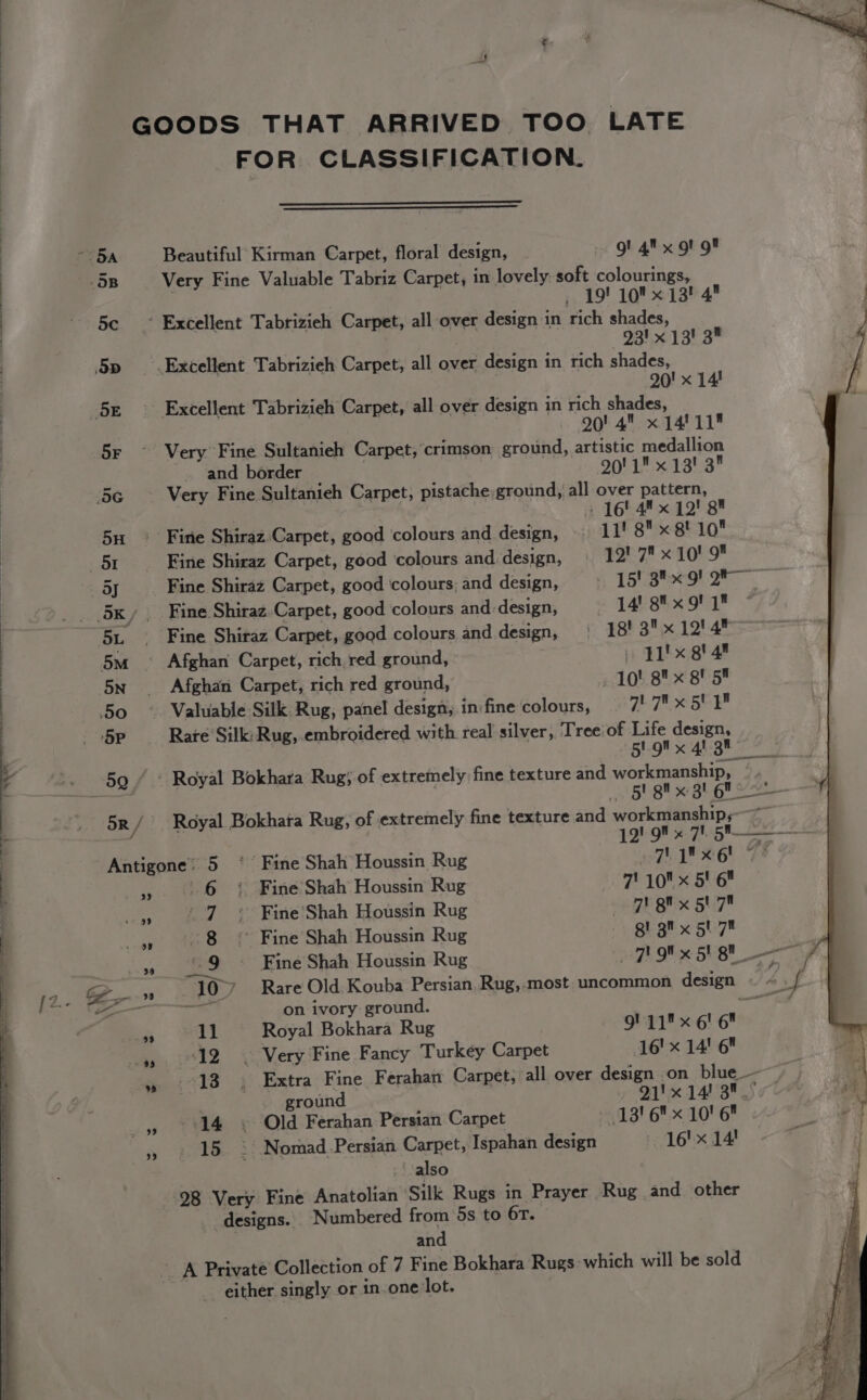 iS a FOR CLASSIFICATION. 5B Very Fine Valuable Tabriz Carpet, in lovely soft colourings, : _ 19! 10 13! 4 5c ~ Excellent Tabrizieh Carpet, all over design in rich shades, 93! x 13! 3 5p __. Excellent Tabrizieh Carpet, all over design in rich shades, 20! x 14! 5x ° Excellent Tabrizieh Carpet, all over design in rich shades, | 90! 4 x 14! 11 SF Very Fine Sultanieh Carpet, crimson ground, artistic medallion ~. and border 90! 1 x 13! 3 5G Very Fine Sultanieh Carpet, pistache;ground, all over pattern, 5H ~ Firie Shiraz-Carpet, good ‘colours and design, 11! 8 x gt 10 mi Fine Shiraz Carpet, good colours and-design, | 12! 7 x 10! 9 | Fine Shiraz Carpet, good colours; and design, ——«‘15! Stor 9) Oe 5x, Fine Shiraz. Carpet, good colours and. design, 14’ 8%x9! 1 * 51. . Fine Shiraz Carpet, good colours and design, 18! 3 x 12! 4 5m — Afghan Carpet, rich red ground, » F1'x gt 4* 5n _ Afghan Carpet, rich red ground, 10! 8 x gf 5 50 ° Valuable Silk Rug, panel design, in fine colours, 1 a hake BV ‘5P Rare Silk:Rug, embroidered with. real silver, Tree of Life design, BIO x Ai gh 59 “ : Royal Bokhara Rug; of extremely fine texture and workmanship, . P . 5! gil x 3! Gf 5R / Royal Bokhara Rug, of extremely fine texture and workmanship, ; 12! 9 x 7. 5'——— fa i Antigone’ 5 °° Fine Shah Houssin Rug aT 26 7? » .. 6 } Fine'Shah Houssin Rug 1 10x Ste aA 7 °« Fine'Shah Houssin Rug BE Bx BU » 8 * Fine Shah Houssin Rug DBE ge x ouy™ » 9 Fine Shah Houssin Rug gh Of « 5VeU —e ES “107 Rare Old Kouba Persian, Rug,.most uncommon design © «.f - Fat on ivory ground. sure a 11 Royal Bokhara Rug 9! 11 x 6' 6 » 12 © Very Fine Fancy Turkey Carpet 16' x 14! 6 es. i413 }° Extra; Fine Ferahan Carpet; all over design on blue — ¥ | ground 21'x 14/3. » 14 » Old Ferahan Persian Carpet -13' 6 x 10' 6 rs 15» Nomad Persian Carpet, Ispahan design -- 16'x 14! also 98 Very Fine Anatolian ‘Silk Rugs in Prayer Rug and other _ designs. Numbered from 5s to 6r. and either singly or in one lot.