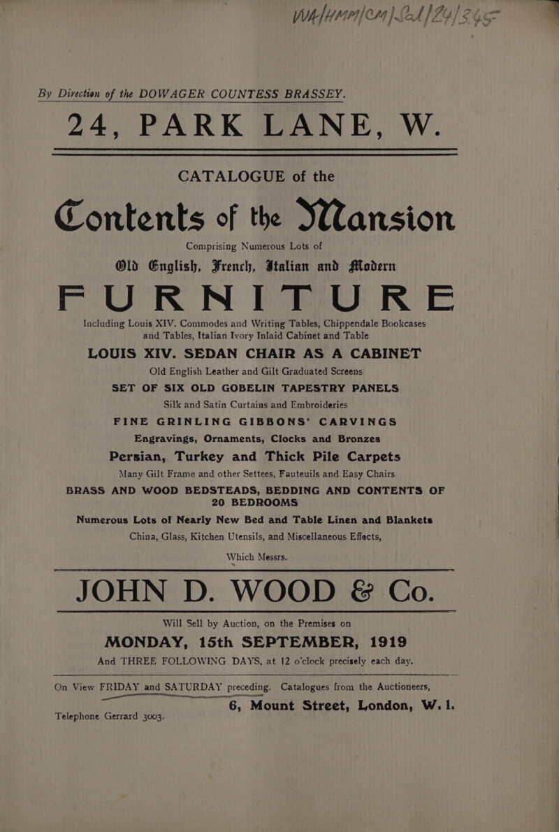 Wh lyre) BA) Pe) 2462 By Divection of the DOWAGER COUNTESS BRASSEY. 24, PARK LANE, W. CATALOGUE of the Contents of the Wansion Comprising Numerous Lots of Old English, French, Italian and Modern FURNITURE Including Louis XIV. Commodes and Writing Tables, Chippendale Bookcases and Tables, Italian Ivory Inlaid Cabinet and Table LOUIS XIV. SEDAN CHAIR AS A CABINET Old English Leather and Gilt Graduated Screens SET OF SIX OLD GOBELIN TAPESTRY PANELS Silk and Satin Curtains and Embroideries FINE GRINLING GIBBONS’ CARVINGS Engravings, Ornaments, Clocks and Bronzes Persian, Turkey and Thick Pile Carpets Many Gilt Frame and other Settees, Fauteuils and Easy Chairs BRASS AND WOOD BEDSTEADS, BEDDING AND CONTENTS OF 20 BEDROOMS Numerous Lots of Nearly New Bed and Table Linen and Blankets China, Glass, Kitchen Utensils, and Miscellaneous Effects, Which Messrs. JOHN D. WOOD &amp; Co. Will Sell by Auction, on the Premises on MONDAY, 15th SEPTEMBER, 1919 And THREE FOLLOWING DAYS, at 12 o’clock precisely each day. On View FRIDAY and SATURDAY preceding. Catalogues from the Auctioneers, Se eel 6, Mount Street, London, W.1. Telephone Gerrard 3003.