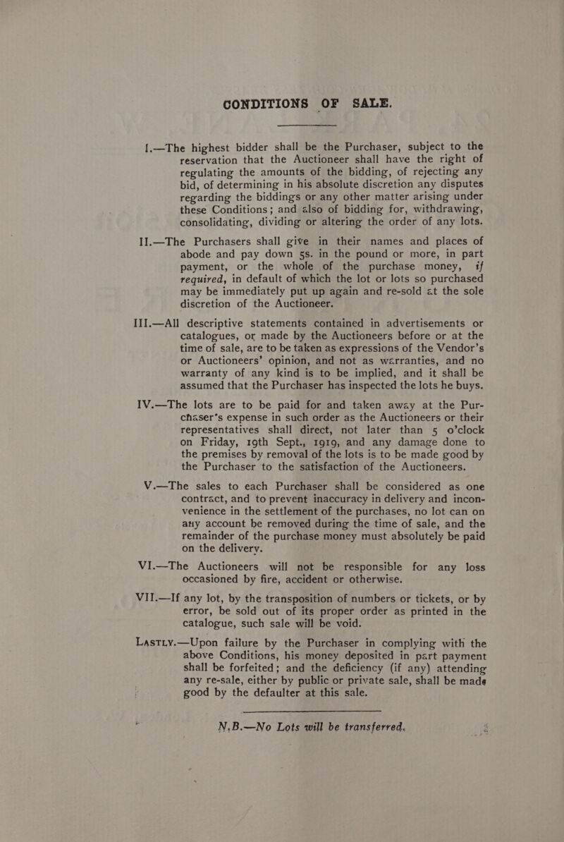CONDITIONS OF SALE. {.—The highest bidder shall be the Purchaser, subject to the reservation that the Auctioneer shall have the right of regulating the amounts of the bidding, of rejecting any bid, of determining in his absolute discretion any disputes regarding the biddings or any other matter arising under these Conditions; and also of bidding for, withdrawing, consolidating, dividing or altering the order of any lots. II.—The Purchasers shall give in their names and places of abode and pay down 5s. in the pound or more, in part payment, or the whole of the purchase money, 1f required, in default of which the lot or lots so purchased may be immediately put up again and re-sold at the sole discretion of the Auctioneer. III.—All descriptive statements contained in advertisements or catalogues, or made by the Auctioneers before or at the time of sale, are to be taken as expressions of the Vendor’s or Auctioneers’ opinion, and not as warranties, and no warranty of any kind is to be implied, and it shall be assumed that the Purchaser has inspected the lots he buys. IV.—The lots are to be paid for and taken away at the Pur- chaser’s expense in such order as the Auctioneers or their representatives shall direct, not later than 5 o’clock on Friday, 19th Sept., 1919, and any damage done to the premises by removal of the lots is to be made good by the Purchaser to the satisfaction of the Auctioneers. V.—The sales to each Purchaser shall be considered as one contract, and to prevent inaccuracy in delivery and incon- venience in the settlement of the purchases, no lot can on atty account be removed during the time of sale, and the remainder of the purchase money must absolutely be paid on the delivery. VI.—The Auctioneers will not be responsible for any loss occasioned by fire, accident or otherwise. VII.—If any lot, by the transposition of numbers or tickets, or by error, be sold out of its proper order as printed in the catalogue, such sale will be void. Last.ty.—Upon failure by the Purchaser in complying with the above Conditions, his money deposited in part payment shall be forfeited; and the deficiency (if any) attending any re-sale, either by public or private sale, shall be made good by the defaulter at this sale. N.B.—No Lots will be transferred.