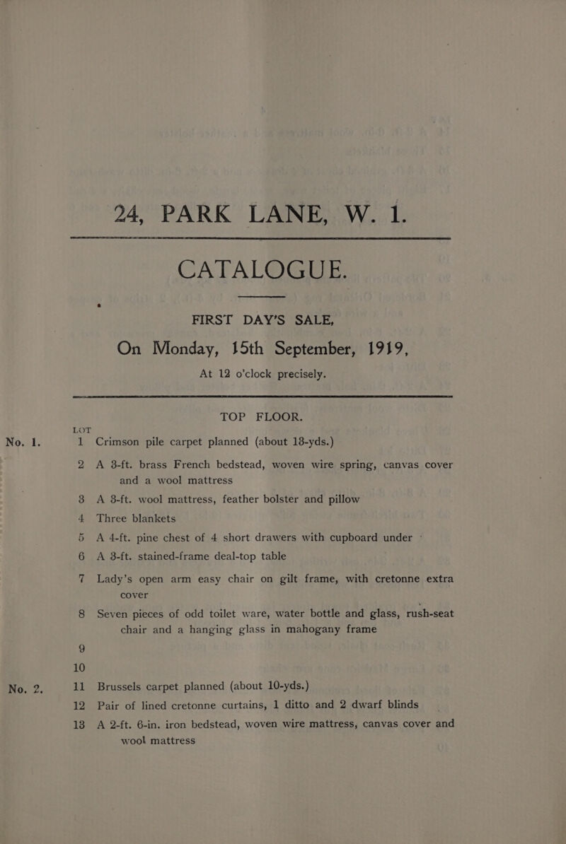 24, PARK LANE, W. 1. CATALOGUE. FIRST DAY’S SALE, On Monday, 15th September, 1919, At 12 o’clock precisely. Jeo) OK ie Oo TOP FLOOR. Crimson pile carpet planned (about 13-yds.) A 3-ft. brass French bedstead, woven wire spring, canvas cover and a wool mattress A 38-ft. wool mattress, feather bolster and pillow Three blankets A 4-ft. pine chest of 4 short drawers with cupboard under - A 38-ft. stained-frame deal-top table Lady’s open arm easy chair on gilt frame, with cretonne extra cover Seven pieces of odd toilet ware, water bottle and glass, rush-seat chair and a hanging glass in mahogany frame Brussels carpet planned (about 10-yds.) Pair of lined cretonne curtains, 1 ditto and 2 dwarf blinds A 2-ft. 6-in. iron bedstead, woven wire mattress, canvas cover and wool mattress