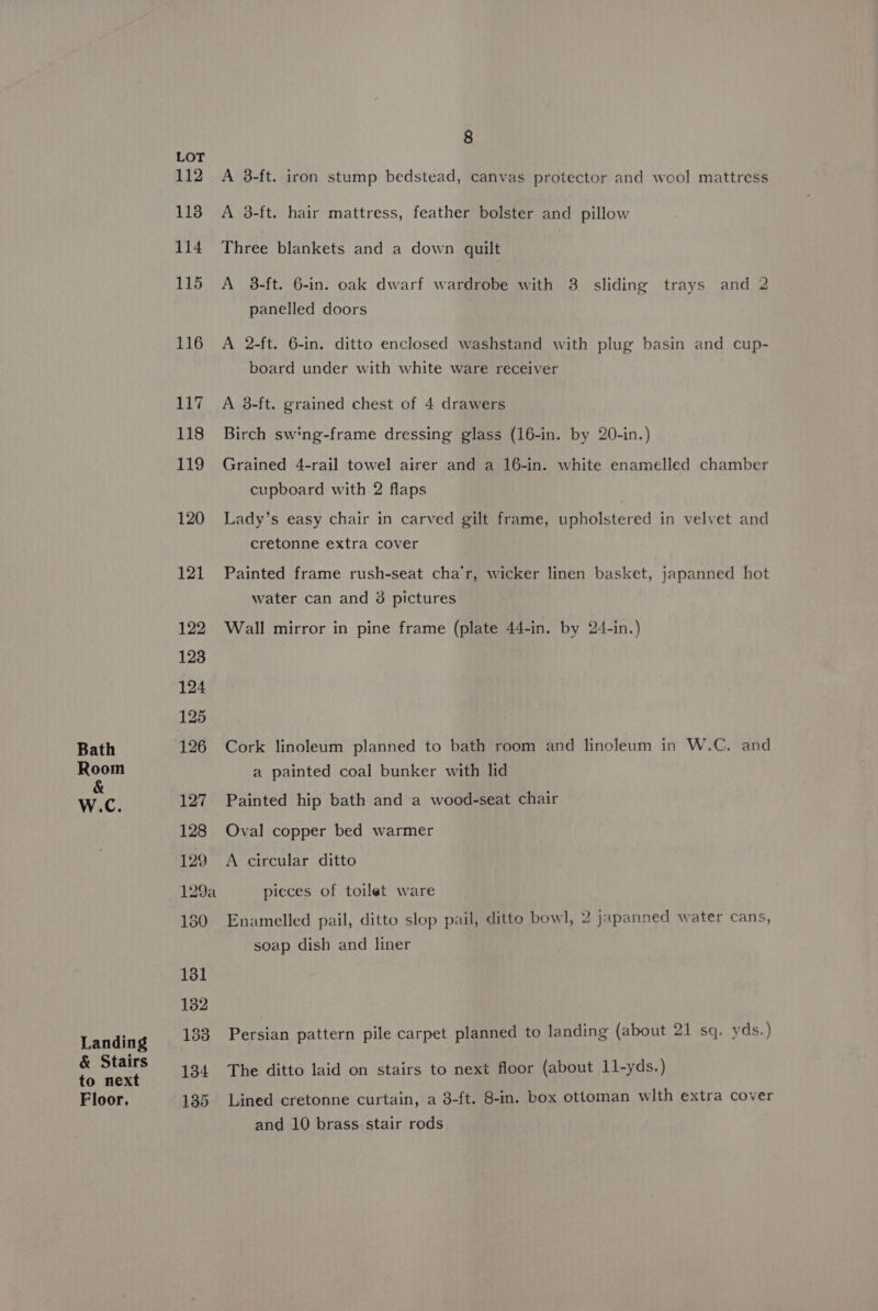 Bath Room &amp; W.c. Landing &amp; Stairs to next Floor, LOT 112 113 114 115 116 117 118 119 120 121 122 123 124 125 126 127 128 129 129a 150 131 132 133 134 135 8 A 38-ft. iron stump bedstead, canvas protector and weol mattress A 38-ft. hair mattress, feather bolster and pillow Three blankets and a down quilt A 3-ft. 6-in. oak dwarf wardrobe with 3. sliding trays and 2 panelled doors A 2-ft. 6-in. ditto enclosed washstand with plug basin and cup- board under with white ware receiver A 38-ft. grained chest of 4 drawers Birch sw'ng-frame dressing glass (16-in. by 20-in.) Grained 4-rail towel airer and a 16-in. white enamelled chamber cupboard with 2 flaps Lady’s easy chair in carved gilt frame, upholstered in velvet and cretonne extra cover Painted frame rush-seat cha’r, wicker linen basket, japanned hot water can and 3 pictures Wall mirror in pine frame (plate 44-in. by 24-in.) Cork linoleum planned to bath room and linoleum in W.C. and a painted coal bunker with lid Painted hip bath and a wood-seat chair Oval copper bed warmer A circular ditto pieces of toilet ware Enamelled pail, ditto slop pail, ditto bowl, 2 japanned water cans, soap dish and liner Persian pattern pile carpet planned to landing (about 21 sq. yds.) The ditto laid on stairs to next floor (about 11-yds.) Lined cretonne curtain, a 3-ft. 8-in. box ottoman wlth extra cover and 10 brass stair rods
