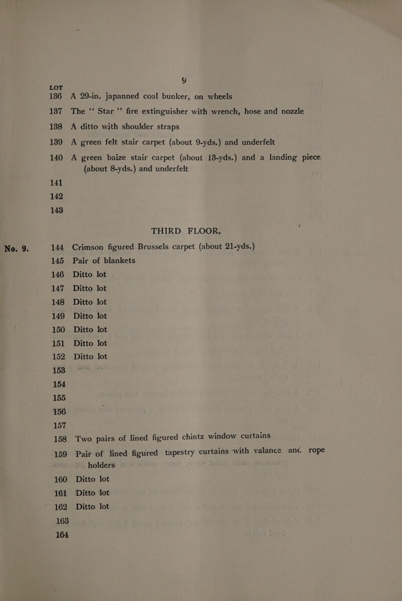 g 1386 A 29-in. japanned coal bunker, on wheels 137 The ‘‘ Star ’’ fire extinguisher with wrench, hose and nozzle 138 A ditto with shoulder straps 139 A green felt stair carpet (about 9-yds.) and underfelt 140 A green baize stair carpet (about 18-yds.) and a landing piece (about 8-yds.) and underfelt THIRD FLOOR. No. 9. 144 Crimson figured Brussels carpet (about 21-yds.) 145 Pair of blankets 146 Ditto lot 147 Ditto lot 148 Ditto lot 149 Ditto lot 150 Ditto lot 151 Ditto lot 152 Ditto lot 158 Two pairs of lined figured chintz window curtains 159 Pair of lined figured tapestry curtains with valance anc rope holders 160 Ditto lot 161 Ditto lot 162 Ditto lot