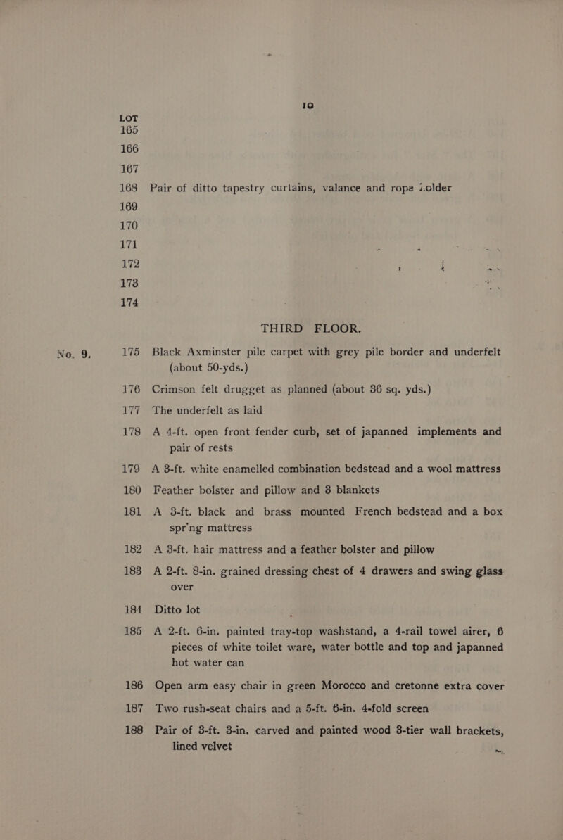 LOT 165 166 167 168 Pair of ditto tapestry curtains, valance and rope i.older 169 170 171 172 178 174 THIRD FLOOR. 175 Black Axminster pile carpet with grey pile border and underfelt (about 50-yds.) 176 Crimson felt drugget as planned (about 36 sq. yds.) 177 The underfelt as laid 178 A 4-ft. open front fender curb, set of japanned implements and pair of rests 179 A 8-ft. white enamelled combination bedstead and a wool mattress 180 Feather bolster and pillow and 3 blankets 181 A 8-ft. black and brass mounted French bedstead and a box spr'ng mattress 182 A 3-ft. hair mattress and a feather bolster and pillow 183 A 2-ft. 8-in. grained dressing chest of 4 drawers and swing glass over 184 Ditto lot 185 A 2-ft. 6-in. painted tray-top washstand, a 4-rail towel airer, 6 pieces of white toilet ware, water bottle and top and japanned hot water can 186 Open arm easy chair in green Morocco and cretonne extra cover 187 Two rush-seat chairs and a 5-ft. 6-in. 4-fold screen 188 Pair of 3-ft. 3-in. carved and painted wood 38-tier wall brackets, lined velvet Derg