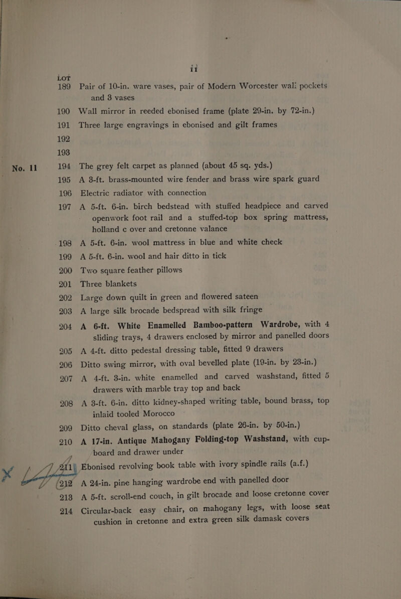 it 189 Pair of 10-in. ware vases, pair of Modern Worcester wal: pockets and 3 vases 190 Wall mirror in reeded ebonised frame (plate 29-in. by 72-in.) 191 Three large engravings in ebonised and gilt frames No. ll 194 The grey felt carpet as planned (about 45 sq. yds.) 195 A 8-ft. brass-mounted wire fender and brass wire spark guard 196 Electric radiator with connection 197 A 5-ft. 6-in. birch bedstead with stuffed headpiece and carved openwork foot rail and a stuffed-top box spring mattress, holland c over and cretonne valance -198 A 5-ft. 6-in. wool mattress in blue and white check 199 A 5-ft. 6-in. wool and hair ditto in tick 200 Two square feather pillows 201 Three blankets 202 Large down quilt in green and flowered sateen 203 A large silk brocade bedspread with silk fringe 204 A 6ft. White Enamelled Bamboo-pattern Wardrobe, with 4 sliding trays, 4 drawers enclosed by mirror and panelled doors 205 A 4-ft. ditto pedestal dressing table, fitted 9 drawers 206 Ditto swing mirror, with oval bevelled plate (19-in. by 23-in.) 907 A 4-ft. 3-in. white enamelled and carved washstand, fitted 5 drawers with marble tray top and back 208 A 3-ft. 6-in. ditto kidney-shaped writing table, bound brass, top inlaid tooled Morocco 209 Ditto cheval glass, on standards (plate 26-in. by 50-in.) 210 A 17-in. Antique Mahogany Folding-top Washstand, with cup- board and drawer under ® Ebonised revolving book table with ivory spindle rails (a.f.) A 24-in. pine hanging wardrobe end with panelled door A 5-ft. scroll-end couch, in gilt brocade and loose cretonne cover Circular-back easy chair, on mahogany legs, with loose seat cushion in cretonne and extra green silk damask covers