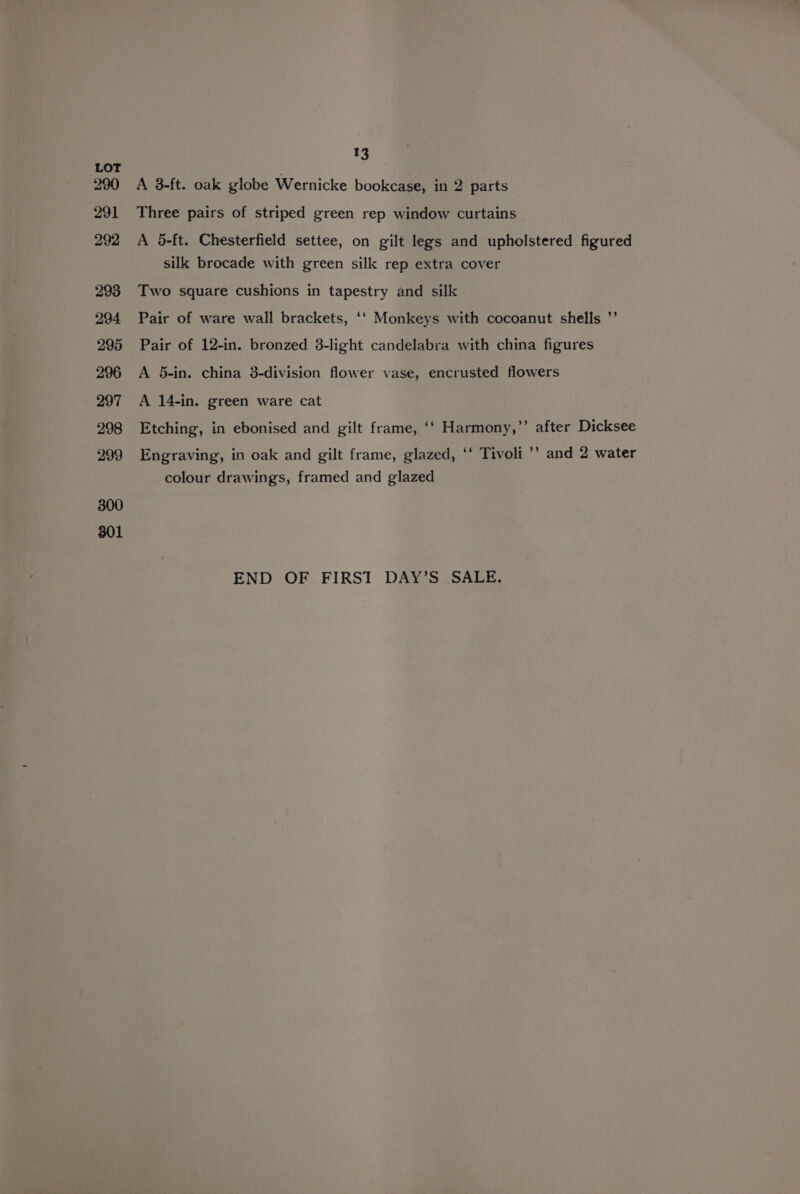 A 8-ft. oak globe Wernicke bookcase, in 2 parts Three pairs of striped green rep window curtains A 5-ft. Chesterfield settee, on gilt legs and upholstered figured silk brocade with green silk rep extra cover Two square cushions in tapestry and silk Pair of ware wall brackets, ‘‘ Monkeys with cocoanut shells ”’ Pair of 12-in. bronzed 3-light candelabra with china figures A 5-in. china 3-division flower vase, encrusted flowers A 14-in. green ware cat Etching, in ebonised and gilt frame, ‘‘ Harmony,’’ after Dicksee Engraving, in oak and gilt frame, glazed, ‘‘ Tivoli ’’ and 2 water colour drawings, framed and glazed END OF FIRST DAY’S SALE.