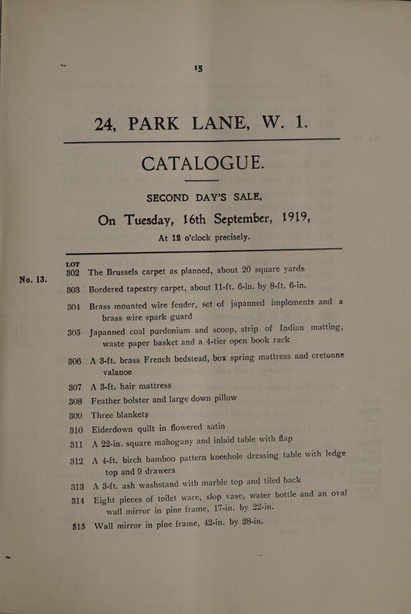 305 306 307 308 309 310 dll 312 313 314 815 15 24, PARK LANE, W. 1. CATALOGUE. SECOND DAY’S SALE, On Tuesday, 16th September, 1919, At 12 o'clock precisely. The Brussels carpet as planned, about 20 square yards Bordered tapestry carpet, about 11-ft. 6-in. by 8-ft. 6-in. Brass mounted wire fender, set of japanned implements and a brass wire spark guard Japanned coal purdonium and scoop, strip of Indian matting, waste paper basket and a 4-tier open book rack A 8-ft. brass French bedstead, box spring mattress and cretenne valance A 8-ft. hair mattress Feather bolster and large down pillow Three blankets Eiderdown quilt in flowered satin A 22-in. square mahogany and inlaid table with flap A 4-ft. birch bamboo pattern kneehole dressing table with ledge top and 9 drawers A 3-ft. ash washstand with marble top and tiled back Eight pieces of toilet ware, slop vase, water bottle and an oval wall mirror in pine frame, 17-in. by 22-in. Wall mirror in pine frame, 42-in. by 28-in.