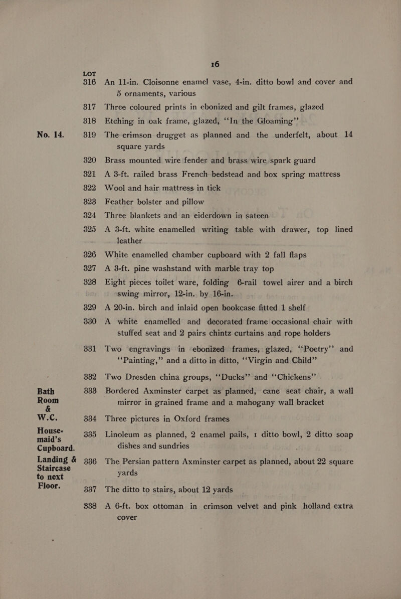 Bath Room &amp; W.C. House- maid’s Cupboard. Landing &amp; Staircase to next Floor. LOT 316 317 318 320 821 822 323 324 325 326 327 328 329 330 331 332 333 334 335 336 337 838 16 An 11-in. Cloisonne enamel vase, 4-in. ditto bowl and cover and 5 ornaments, various Three coloured prints in ebonized and gilt frames, glazed Etching in oak frame, glazed, ‘‘In the Gloaming”’ square yards Brass mounted wire fender and brass wire spark guard A 8-ft. railed brass French bedstead and box spring mattress Wool and hair mattress in tick Feather bolster and pillow Three blankets and an eiderdown in sateen A 3-ft. white enamelled writing table with drawer, top lined leather White enamelled chamber cupboard with 2 fall flaps A 3-ft. pine washstand with marble tray top Eight pieces toilet ware, folding 6-rail towel airer and a birch swing mirror, 12-in.. by 16-in. A 20-in. birch and inlaid open bookcase fitted 1 shelf A white enamelled and decorated frame occasional chair with stuffed seat and 2 pairs chintz curtains and rope holders Two engravings in ebonized frames, glazed, ‘‘Poetry’’ and ‘‘Painting,” and a ditto in ditto, ‘‘Virgin and Child” Two Dresden china groups, ‘‘Ducks’’ and ‘‘Chickens”’ Bordered Axminster carpet as planned, cane seat chair, a wall mirror in grained frame and a mahogany wall bracket Three pictures in Oxford frames Linoleum as planned, 2 enamel pails, 1 ditto bowl, 2 ditto soap dishes and sundries The Persian pattern Axminster carpet as planned, about 22 square yards The ditto to stairs, about 12 yards A 6-ft. box ottoman in crimson velvet and pink holland extra cover