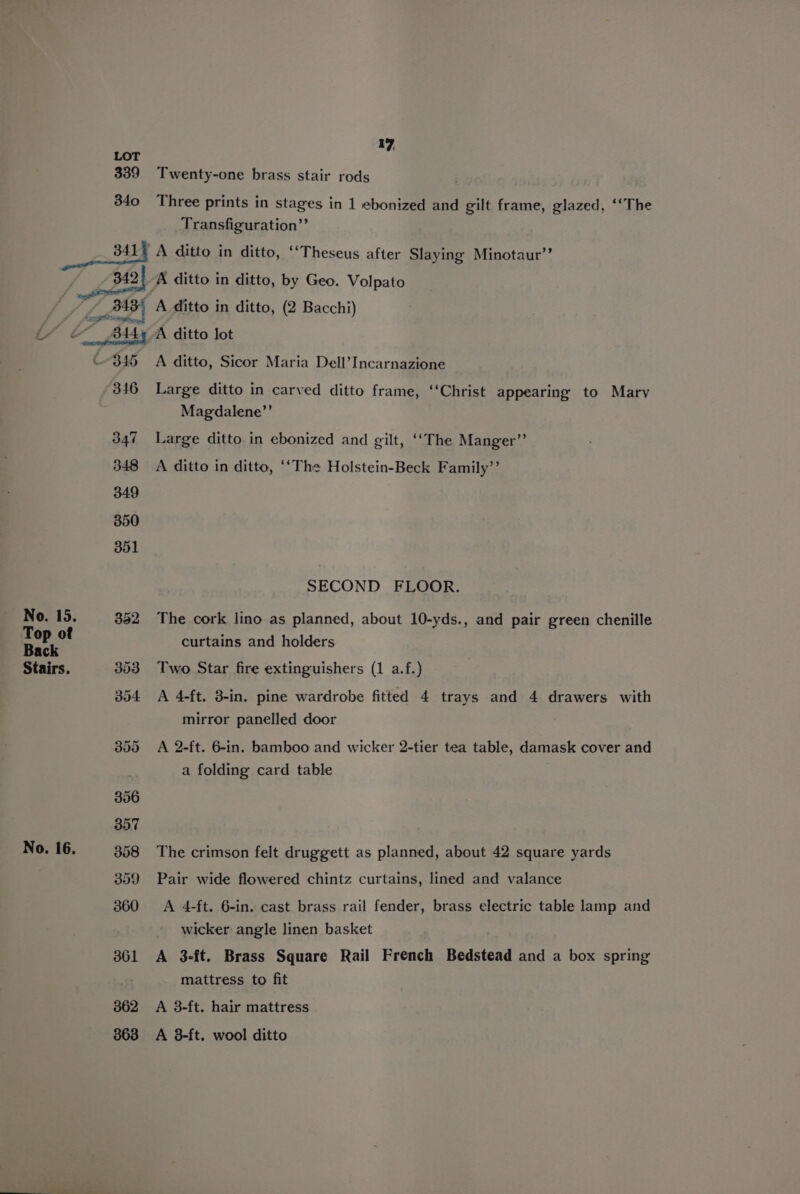 339 340 341 17, Twenty-one brass stair rods Three prints in stages in 1 ebonized and gilt frame, glazed, ‘“The Transfiguration”’ A ditto in ditto, ‘‘Theseus after Slaying Minotaur’? No. 15. Top of Back Stairs. No. 16. 345 346 347 348 349 350 351 362 363 A ditto, Sicor Maria Dell’Incarnazione Large ditto in carved ditto frame, “Christ appearing to Mary Magdalene”’ Large ditto in ebonized and gilt, ‘‘The Manger”’ A ditto in ditto, ‘‘The Holstein-Beck Family’’ SECOND FLOOR. The cork lino as planned, about 10-yds., and pair green chenille curtains and holders Two Star fire extinguishers (1 a.f.) A 4-ft. 3-in. pine wardrobe fitted 4 trays and 4 drawers with mirror panelled door A 2-ft. 6-in. bamboo and wicker 2-tier tea table, damask cover and a folding card table The crimson felt druggett as planned, about 42 square yards Pair wide flowered chintz curtains, lined and valance A 4-ft. 6-in. cast brass rail fender, brass electric table lamp and wicker angle linen basket A 3-ft. Brass Square Rail French Bedstead and a box spring mattress to fit A 3-ft. hair mattress A 3-ft. wool ditto