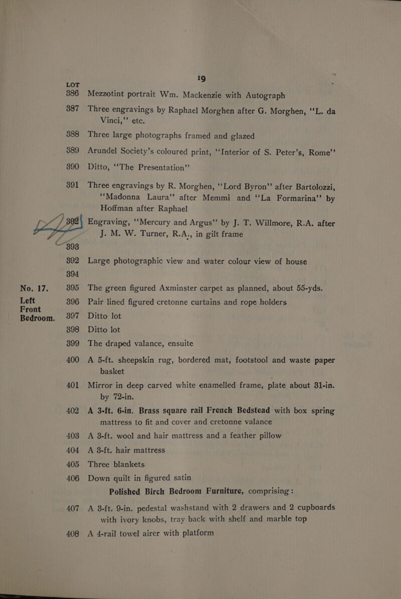 Left Front Bedroom. 19 Mezzotint portrait Wm. Mackenzie with Autograph Three engravings by Raphael Morghen after G. Morghen, ‘‘L. da Vinci,’’ etc. Three large photographs framed and glazed Arundel Society’s coloured print, ‘Interior of S. Peter’s, Rome”’ Ditto, ‘‘The Presentation” Three engravings by R. Morghen, ‘‘Lord Byron’? after Bartolozzi, ‘Madonna Laura’’ after Memmi and ‘‘La Formarina’’ by Hoffman after Raphael Engraving, ‘‘Mercury and Argus’”’ by J. T. Willmore, R.A. after J. M. W. Turner, R.A., in gilt frame Large photographic view and water colour view of house Pair lined figured cretonne curtains and rope holders Ditto lot Ditto lot The draped valance, ensuite A 5-ft. sheepskin rug, bordered mat, footstool and waste paper basket Mirror in deep carved white enamelled frame, plate about 81-in. by 72-in. A 3-ft. 6-in. Brass square rail French Bedstead with box spring mattress to fit and cover and cretonne valance A 38-ft. wool and hair mattress and a feather pillow A 3-ft. hair mattress Three blankets Down quilt in figured satin Polished Birch Bedroom Furniture, comprising: A 3-ft. 9-in. pedestal washstand with 2 drawers and 2 cupboards with ivory knobs, tray back with shelf and marble top A 4-rail towel airer with platform