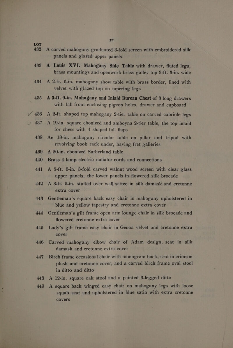 432 433 434 435 VY 486 LY 4387 438 439 440 44] 442 443 444 445 446 447 448 449 2t A carved mahogany graduated 3-fold screen with embroidered silk panels and glazed upper panels } A Louis XVI. Mahogany Side Table with drawer, fluted legs, brass mountings and openwork brass galley top 3-ft. 3-in. wide A 2-ft. 6-in. mahogany show table with brass border, lined with velvet with glazed top on tapering legs A 3-ft. 9-in. Mahogany and Inlaid Bureau Chest of 8 long drawers with fall front enclosing pigeon holes, drawer and cupboard A 2-ft. shaped top mahogany 2-tier table on carved cabriole legs A 19-in. square ebonized and amboyna 2-tier table, the top inlaid for chess with 4 shaped fall flaps An 18-in. mahogany circular table on pillar and tripod with revolving book rack under, having fret galleries A 20-in. ebonized Sutherland table Brass 4 lamp electric radiator cords and connections A 5-ft. 6-in. 3-fold carved walnut wood screen with clear glass upper panels, the lower panels in flowered silk brocade A 3-ft. 9-in. stuffed over wall settee in silk damask and cretonne extra cover Gentleman’s square back easy chair in mahogany upholstered in blue and yellow tapestry and cretonne extra cover Gentleman’s gilt frame open arm lounge chair in silk brocade and flowered cretonne extra cover Lady’s gilt frame easy chair in Genoa velvet and cretonne extra cover Carved mahogany elbow chair of Adam design, seat in silk damask and cretonne extra cover Birch frame occasional chair with monogram back, seat in crimson plush and cretonne cover, and a carved birch frame oval stool in ditto and ditto A 12-in. square oak stool and a painted 3-legged ditto A square back winged easy chair on mahogany legs with loose squab seat and upholstered in blue satin with extra cretonne
