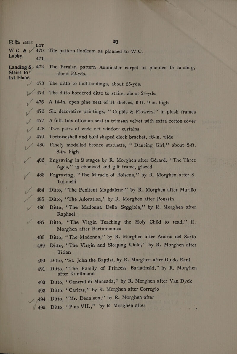 BANS wsse LOT W.C. &amp; // 470 Lobby. 471 Landing &amp; 472 Stairs to Ist Floor. Phe te BS re (o 2) oO 33 Tile pattern linoleum as planned to W.C. The Persian pattern Axminster carpet as planned to landing, about 22-yds. The ditto to half-landings, about 25-yds. The ditto bordered ditto to stairs, about 24-yds. A 14-in. open pine nest of 11 shelves, 6-ft. 9-in. high Six decorative paintings, ‘‘ Cupids &amp; Flowers,’’ in plush frames A 6-ft. box ottoman seat in crimsen velvet with extra cotton cover Two pairs of wide net window curtains Tortoiseshell and buhl shaped clock bracket, 18-in. wide Finely modelled bronze statuette, ‘‘ Dancing Girl,’’ about 2-ft. 8-in. high Engraving in 2 stages by R. Morghen after Gérard, ‘‘The Three Ages,’’ in ebonized and gilt frame, glazed Engraving, ‘‘The Miracle of Bolsena,’’ by R. Morghen after S. Tojanelli Ditto, ‘‘The Penitent Magdalene,’’ by R. Morghen after Murillo Ditto, ‘‘The Adoration,”’ by R. Morghen after Poussin Ditto, ‘‘The Madonna Della Seggiola,’’ by R. Morghen after Raphael Ditto, ‘‘The Virgin Teaching the Holy Child to read,” R. Morghen after Bartotommeo Ditto, ‘‘The Madonna,” by R. Morghen after Andria del Sarto Ditto, ‘‘The Virgin and Sleeping Child,’’ by R. Morghen after Titian Ditto, ‘‘St. John the Baptist, by R. Morghen after Guido Reni Ditto, ‘‘The Family of Princess Bariatinski,’’ by R. Morghen after Kauffmann Ditto, ‘‘General di Moncada,”’ by R. Morghen after Van Dyck Ditto, ‘‘Caritas,’’ by R. Morghen after Corregio Ditto, ‘Mr. Dennison,’”’ by R. Morghen after Ditto, ‘“‘Pius VII.,’’ by R. Morghen after