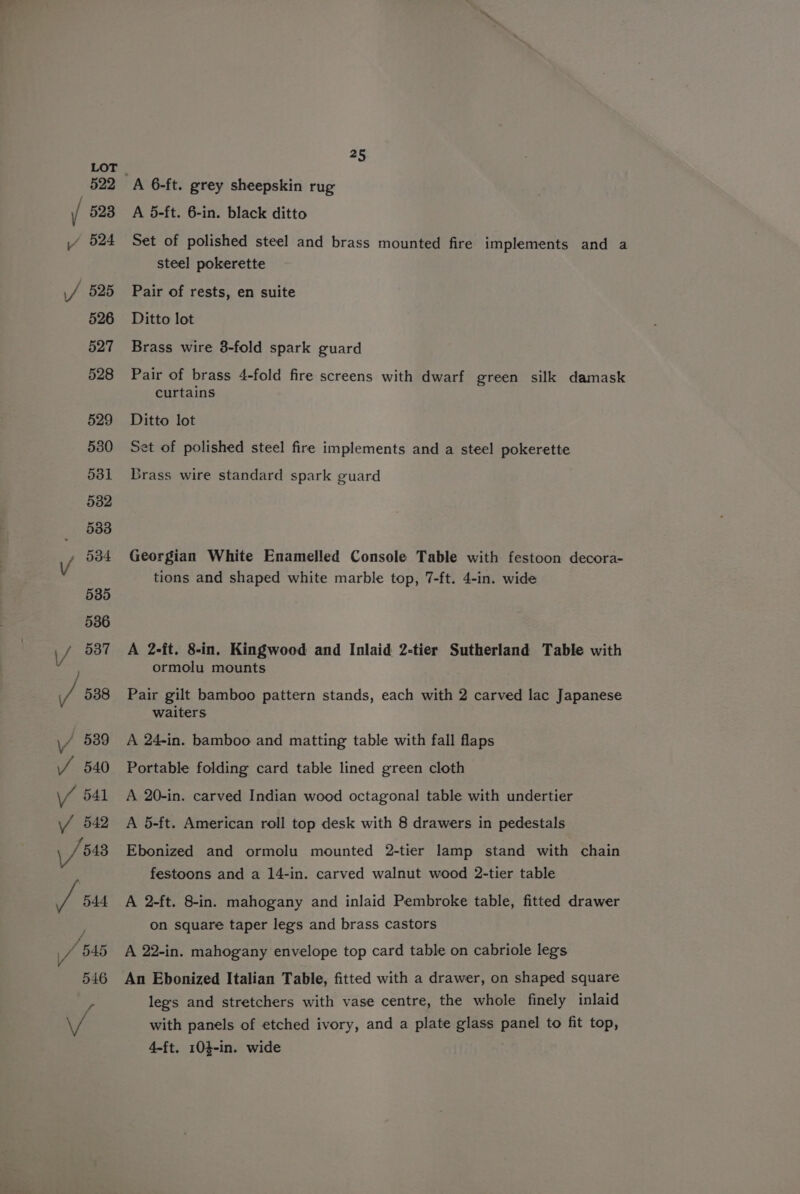 A 5-ft. 6-in. black ditto Set of polished steel and brass mounted fire implements and a steel pokerette Pair of rests, en suite Ditto lot Brass wire 8-fold spark guard Pair of brass 4-fold fire screens with dwarf green silk damask curtains Ditto lot Set of polished steel fire implements and a steel pokerette Grass wire standard spark guard Georgian White Enamelled Console Table with festoon decora- tions and shaped white marble top, 7-ft. 4-in. wide A 2-ft. 8-in. Kingwood and Inlaid 2-tier Sutherland Table with ormolu mounts Pair gilt bamboo pattern stands, each with 2 carved lac Japanese waiters A 24-in. bamboo and matting table with fall flaps Portable folding card table lined green cloth A 20-in. carved Indian wood octagonal table with undertier A 5-ft. American roll top desk with 8 drawers in pedestals Ebonized and ormolu mounted 2-tier lamp stand with chain festoons and a 14-in. carved walnut wood 2-tier table A 2-ft. 8-in. mahogany and inlaid Pembroke table, fitted drawer on square taper legs and brass castors A 22-in. mahogany envelope top card table on cabriole legs An Ebonized Italian Table, fitted with a drawer, on shaped square leg's and stretchers with vase centre, the whole finely inlaid with panels of etched ivory, and a plate glass panel to fit top, 4-ft. 104-in. wide