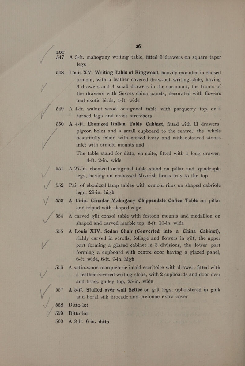 547 548 549 or Or Oo 552 553 26 A 8-ft. mahogany writing table, fitted 8 drawers on square taper legs Louis XV. Writing Table of Kingwood, heavily mounted in chased ormolu, with a leather covered draw-out writing slide, having 38 drawers and 4 small drawers in the surmount, the fronts of the drawers with Sevres china panels, decorated with flowers and exotic birds, 4-ft. wide A 4-ft. walnut wood octagonal table with parquetry top, on 4 turned legs and cross stretchers : A 4-ft. Ebonized Italian Table Cabinet, fitted with 11 drawers, pigeon holes and a small cupboard to the centre, the whole beautifully inlaid with etched ivory and with calcured stones inlet with ormolu mounts and The table stand for ditto, en suite, fitted with 1 long drawer, 4-ft, 2-in. wide A 27-in. ebonized octagonal table stand on pillar and quadruple legs, having an embossed Moorish brass tray to the top Pair of ebonized lamp tables with ormolu rims on shaped cabriole legs, 29-in. high A 15-in. Circular Mahogany Chippendale Coffee Table on pillar and tripod with shaped edge A carved gilt consol table with festoon mounts and medallion on shaped and carved marble top, 2-ft. 10-in. wide A Louis XIV. Sedan Chair (Converted into a China Cabinet), richly carved in scrolls, foliage and flowers in gilt, the upper part forming a glazed cabinet in 3 divisions, the lower part forming a cupboard with centre door having a glazed panel, 6-ft. wide, 6-ft. 9-in. high A satin-wood marqueterie inlaid escritoire with drawer, fitted with a leather covered writing slope, with 2 cupboards and door over and brass galley top, 25-in. wide A 5-ft. Stuffed over wall Settee on gilt legs, upholstered in pink and floral silk brocade and cretonne extra cover Ditto lot Ditto lot A 3-ft. 6-in, ditto