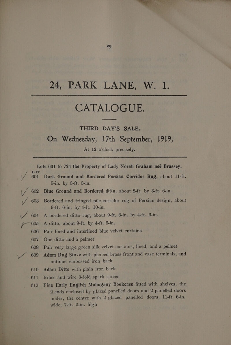 ee SN 24, PARK LANE, W. 1. CATALOGUE. THIRD DAY’S SALE, On Wednesday, 17th September, 1919, At 12 o'clock precisely. Lots 601 to 724 the Property of Lady Norah Graham neé Brassey. LOT 601 Dark Ground and Bordered Persian Corridor Rug, about 11-ft. 9-in. by 3-ft. 3-in. 602 Blue Ground and Bordered ditto, about 8-ft. by 3-ft. 6-in. 603 Bordered and fringed pile corridor rug of Persian design, about 9-ft. 6-in. by 4-ft. 10-in. 604 A bordered ditto rug, about 9-ft. 6-in. by 4-ft. 6-in. 605 A ditto, about 9-ft. by 4-ft. 6-in. 606 Pair lined and interlined blue velvet curtains 607 One ditto and a pelmet 608 Pair very large green silk velvet curtains, lined, and a pelmet antique embossed iron back 610 Adam Ditto with plain iron back 611 Brass and wire 3-fold spark screen 612 Fine Early English Mahogany Bookcase fitted with shelves, the 2 ends enclosed by glazed panelled doors and 2 panelled doors under, the centre with 2 glazed panelled doors, 11-ft. 6-in, wide, 7-ft. 9-in. high
