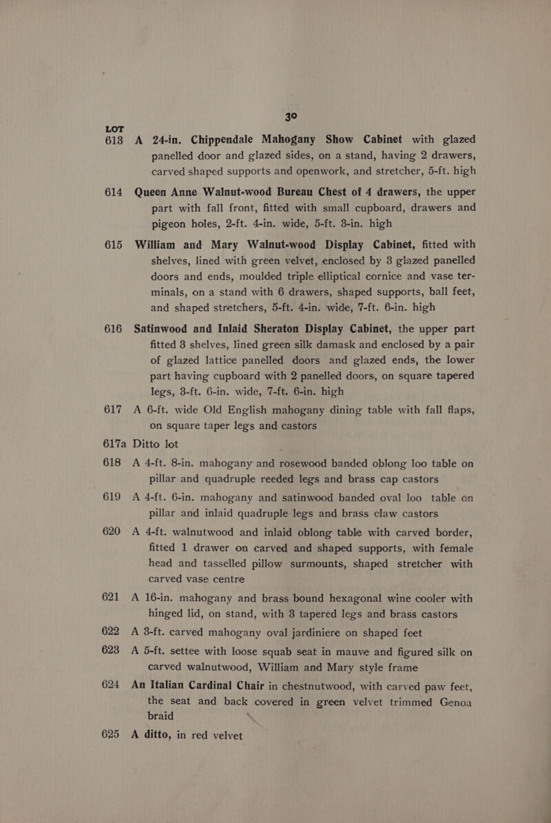 613 614 615 616 617 30 A 24-in. Chippendale Mahogany Show Cabinet with glazed panelled door and glazed sides, on a stand, having 2 drawers, carved shaped supports and openwork, and stretcher, 5-ft. high Queen Anne Walnut-wood Bureau Chest of 4 drawers, the upper part with fall front, fitted with small cupboard, drawers and pigeon holes, 2-ft. 4-in. wide, 5-ft. 3-in. high William and Mary Walnut-wood Display Cabinet, fitted with shelves, lined with green velvet, enclosed by 3 glazed panelled doors and ends, moulded triple elliptical cornice and vase ter- minals, on a stand with 6 drawers, shaped supports, ball feet, and shaped stretchers, 5-ft. 4-in. wide, 7-ft. 6-in. high Satinwood and Inlaid Sheraton Display Cabinet, the upper part fitted 3 shelves, lined green silk damask and enclosed by a pair of glazed lattice panelled doors and glazed ends, the lower part having cupboard with 2 panelled doors, on square tapered legs, 3-ft. 6-in. wide, 7-ft. 6-in. high A 6-ft. wide Old English mahogany dining table with fall flaps, on square taper legs and castors 618 619 620 621 622 623 624 625 A 4-ft. 8-in. mahogany and rosewood banded oblong loo table on pillar and quadruple reeded legs and brass cap castors A 4-ft. 6-in. mahogany and satinwood banded oval loo table on pillar and inlaid quadruple legs and brass claw castors A 4-ft. walnutwood and inlaid oblong table with carved border, fitted 1 drawer on carved and shaped supports, with female head and tasselled pillow surmounts, shaped stretcher with carved vase centre A 16-in. mahogany and brass bound hexagonal wine cooler with hinged lid, on stand, with 3 tapered legs and brass castors A 3-ft. carved mahogany oval jardiniere on shaped feet A 5-ft. settee with loose squab seat in mauve and figured silk on carved walnutwood, William and Mary style frame An Italian Cardinal Chair in chestnutwood, with carved paw feet, the seat and back covered in green velvet trimmed Genoa braid \ A ditto, in red velvet