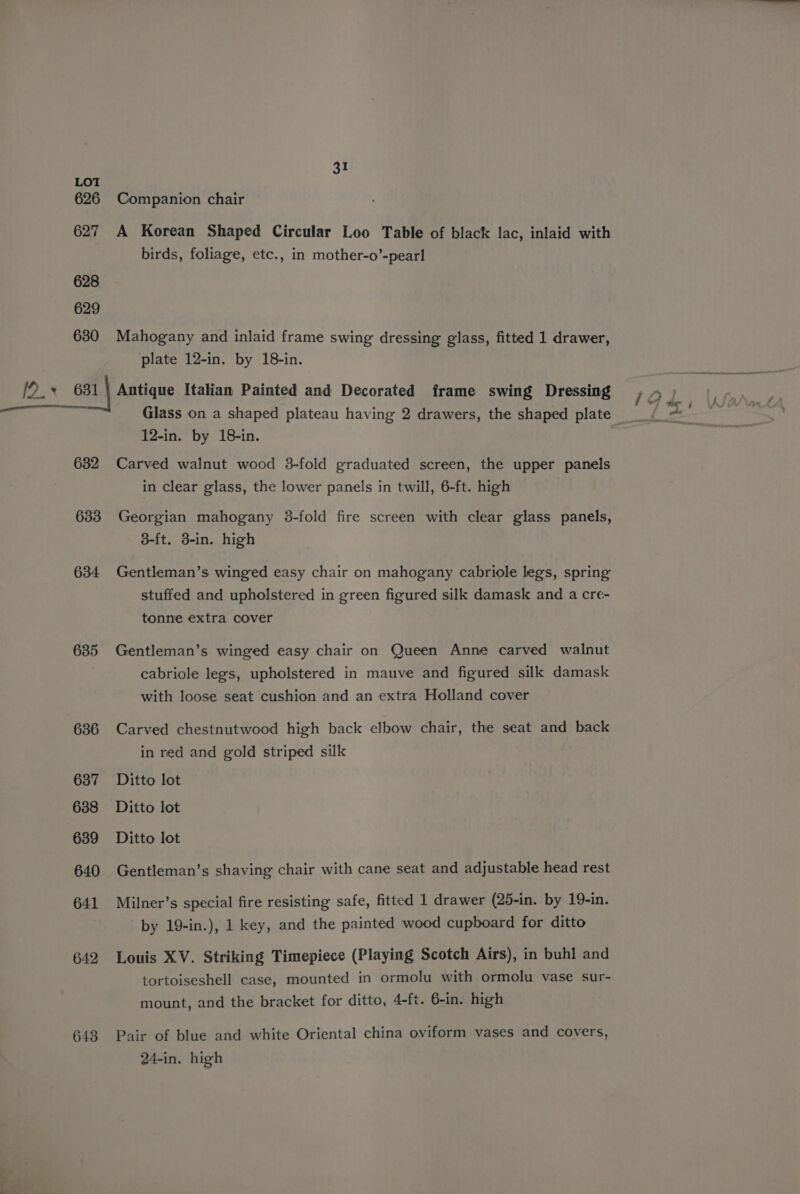 626 627 628 629 630 /2.+ 681 632 633 634 635 636 637 638 639 640 641 642 643 31 Companion chair A Korean Shaped Circular Loo Table of black lac, inlaid with birds, foliage, etc., in mother-o’-pearl Mahogany and inlaid frame swing dressing glass, fitted 1 drawer, plate 12-in. by 18-in. Antique Italian Painted and Decorated frame swing Dressing Glass on a shaped plateau having 2 drawers, the shaped plate 12-in. by 18-in. Carved walnut wood 3-fold graduated screen, the upper panels in clear glass, the lower panels in twill, 6-ft. high Georgian mahogany 3-fold fire screen with clear glass panels, 3-ft. 3-in. high Gentleman’s winged easy chair on mahogany cabriole legs, spring stuffed and upholstered in green figured silk damask and a cre- tonne extra cover Gentleman’s winged easy chair on Queen Anne carved walnut cabriole legs, upholstered in mauve and figured silk damask with loose seat cushion and an extra Holland cover Carved chestnutwood high back elbow chair, the seat and back in red and gold striped silk Ditto lot Ditto lot Ditto lot Gentleman’s shaving chair with cane seat and adjustable head rest Milner’s special fire resisting safe, fitted 1 drawer (25-in. by 19-in. by 19-in.), 1 key, and the painted wood cupboard for ditto Louis XV. Striking Timepiece (Playing Scotch Airs), in buhl and tortoiseshell case, mounted in ormolu with ormolu vase sur- mount, and the bracket for ditto, 4-ft. 6-in. high Pair of blue and white Oriental china oviform vases and covers, 24-in. high