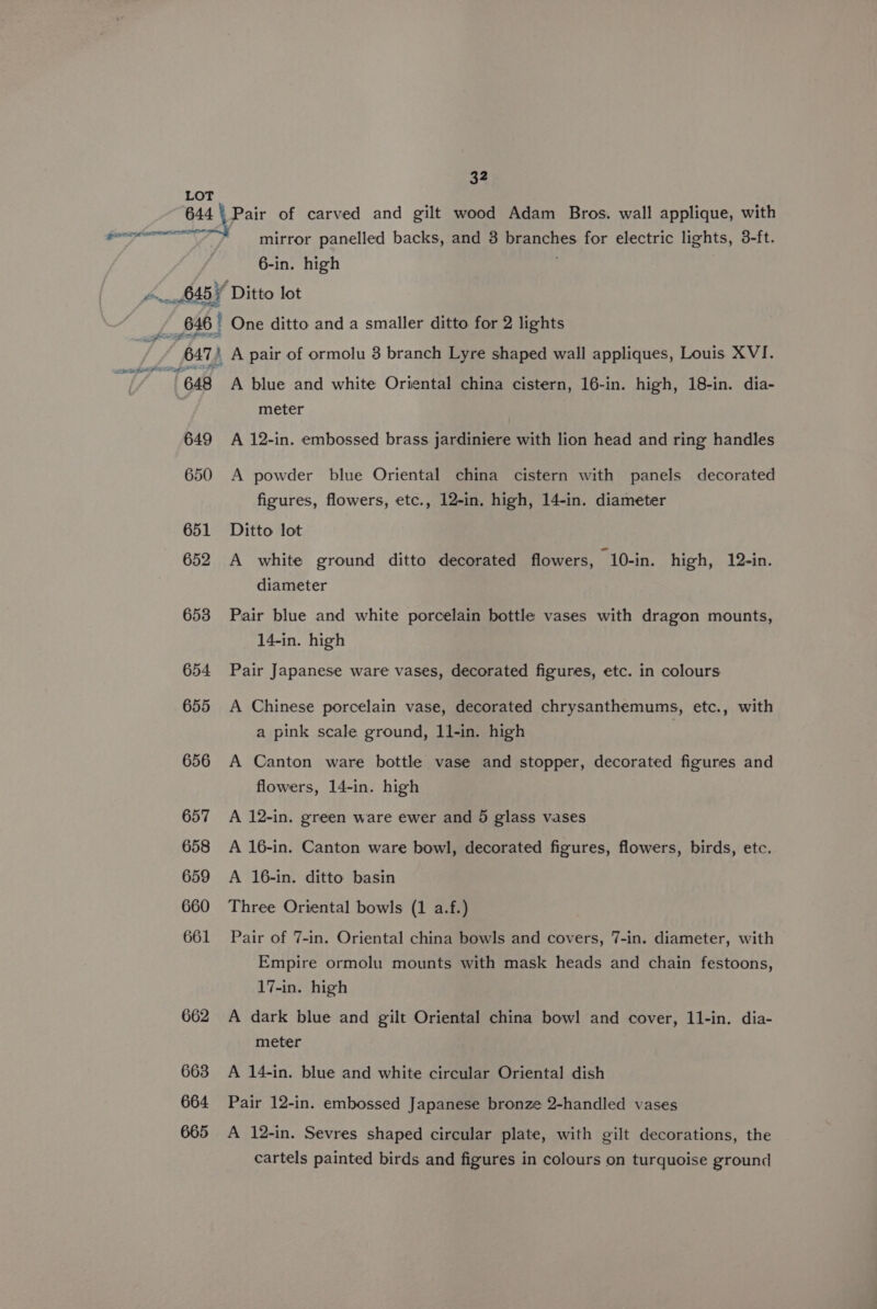 mirror panelled backs, and 3 branches for electric lights, 3-ft. 6-in. high 648 649 650 651 652 653 654 655 656 657 658 659 660 661 662 663 664 665 A blue and white Oriental china cistern, 16-in. high, 18-in. dia- meter A 12-in. embossed brass jardiniere with lion head and ring handles A powder blue Oriental china cistern with panels decorated figures, flowers, etc., 12-in. high, 14-in. diameter Ditto lot A white ground ditto decorated flowers, 10-in. high, 12-in. diameter Pair blue and white porcelain bottle vases with dragon mounts, 14-in. high Pair Japanese ware vases, decorated figures, etc. in colours A Chinese porcelain vase, decorated chrysanthemums, etc., with a pink scale ground, 11-in. high A Canton ware bottle vase and stopper, decorated figures and flowers, 14-in. high A 12-in. green ware ewer and 5 glass vases A 16-in. Canton ware bowl, decorated figures, flowers, birds, etc. A 16-in. ditto basin Three Oriental bowls (1 a.f.) Pair of 7-in. Oriental china bowls and covers, 7-in. diameter, with Empire ormolu mounts with mask heads and chain festoons, 17-in. high A dark blue and gilt Oriental china bowl and cover, 11-in. dia- meter A 14-in. blue and white circular Oriental dish Pair 12-in. embossed Japanese bronze 2-handled vases A 12-in. Sevres shaped circular plate, with gilt decorations, the cartels painted birds and figures in colours on turquoise ground