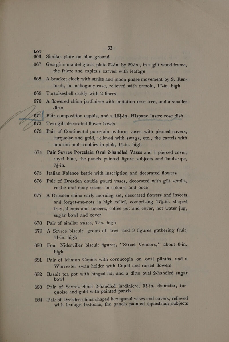 a 666 667 668 669 670 “672, 673 674 675 676 677 678 679 680 681 682 683 684 Similar plate on blue ground Georgian mantel glass, plate 52-in. by 29-in., in a gilt wood frame, the frieze and capitals carved with leafage A bracket clock with strike and moon phase movement by S. Ren- boult, in mahogany case, relieved with ormolu, 17-in. high Tortoiseshell caddy with 2 liners A flowered china jardiniere with imitation rose tree, and a smaller ditto Two gilt decorated flower bowls Pair of Continental porcelain oviform vases with pierced covers, turquoise and gold, 1elieved with swags, etc., the cartels with amorini and trophies in pink, 11-in. high Pair Sevres Porcelain Oval 2-handled Vases and 1 pierced cover, royal blue, the panels painted figure subjects and landscape, 74-in. Italian Faience kettle with inscription and decorated flowers Pair of Dresden double gourd vases, decorated with gilt scrolls, rustic and quay scenes in colours and puce A Dresden china early morning set, decorated flowers and insects and forget-me-nots in high relief, comprising 17}-in. shaped tray, 2 cups and saucers, coffee pot and cover, hot water jug, sugar bowl and cover Pair of similar vases, 7-in. high A Sevres biscuit group of tree and 3 figures gathering fruit, 11-in. high Four Niderviller biscuit figures, ‘‘Street Vendors,’’ about 6-in. high Pair of Minton Cupids with cornucopia on oval plinths, and a Worcester swan holder with Cupid and raised flowers Basalt tea pot with hinged lid, and a ditto oval 2-handled sugar bowl Pair of Sevres china 2-handled jardiniere, 54-in. diameter, tur- quoise and gold with painted panels Pair of Dresden china shaped hexagonal vases and covers, relieved with leafage festoons, the panels painted equestrian subjects