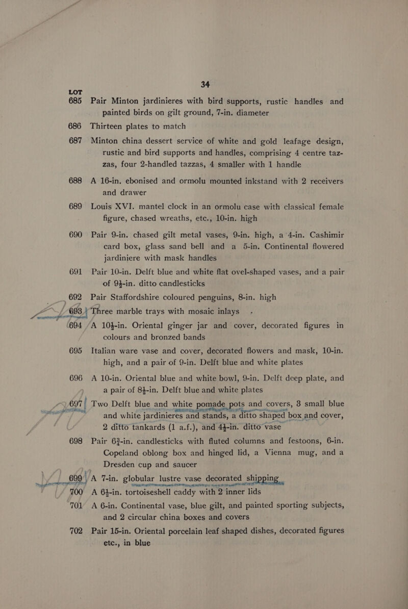 LOT 685 Pair Minton jardinieres with bird supports, rustic handles and painted birds on gilt ground, 7-in. diameter 686 Thirteen plates to match 687 Minton china dessert service of white and gold leafage design, rustic and bird supports and handles, comprising 4 centre taz- zas, four 2-handled tazzas, 4 smaller with 1 handle 688 A 16-in. ebonised and ormolu mounted inkstand with 2 receivers and drawer 689 Louis XVI. mantel clock in an ormolu case with classical female figure, chased wreaths, etc., 10-in. high 690 Pair 9-in. chased gilt metal vases, 9-in. high, a ‘4-in. Cashimir card box, glass sand bell and a 5-in. Continental flowered jardiniere with mask handles 691 Pair 10-in. Delft blue and white flat ovel-shaped vases, and a pair of 94-in. ditto candlesticks 692 Pair Staffordshire coloured penguins, 8-in. high 698. \ Three marble trays with mosaic inlays 694 A 10}-in. Oriental ginger jar and cover, decorated figures in colours and bronzed bands 695 Italian ware vase and cover, decorated flowers and mask, 10-in. high, and a pair of 9-in. Delft blue and white plates 696 A 10-in. Oriental blue and white bowl, 9-in. Delft deep plate, and a pair of 84-in. Delft blue and white plates os aero eee aateicat p< laud ones oe and covers, 3 small blue a Ae eK gate, and white jardinieres and stands, a ditto shaped box and cover, 2 ditto tankards (1 a.f.), and 44-in. ditto vase 698 Pair 63-in. candlesticks with fluted columns and festoons, 6-in. Copeland oblong box and hinged lid, a Vienna mug, and a Dresden cup and saucer 699 A 7-in. globular lustre vase decorated shi hippi ng sa 700. A 6$-in. tortoiseshell Caddy ites tener lids 701 A 6-in. Continental vase, blue gilt, and painted sporting subjects, and 2 circular china boxes and covers 702 Pair 15-in. Oriental porcelain leaf shaped dishes, decorated figures etc., in blue