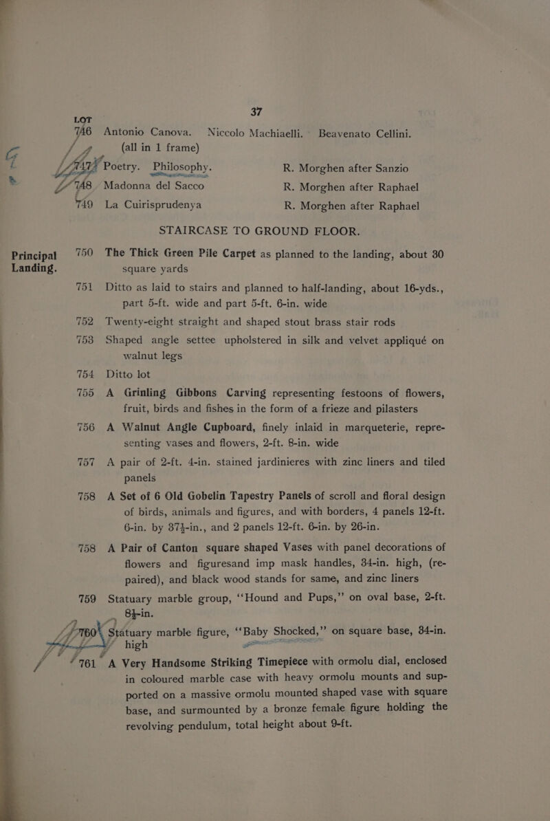 i 37 LOT 7A6 Antonio Canova. Niccolo Machiaelli. Beavenato Cellini. i js (all in 1 frame) “g lf vf : 4 : LA Poetry. Philosophy. R. Morghen after Sanzio . YAS Madonna del Sacco R. Morghen after Raphael 749 La Cuirisprudenya R. Morghen after Raphael Principal = 790 Landing. 758 758 759 J 4 4 rd ¢ Sette 3 FZ STAIRCASE TO GROUND FLOOR. The Thick Green Pile Carpet as planned to the landing, about 30 square yards Ditto as laid to stairs and planned to half-landing, about 16-yds., part 5-ft. wide and part 5-ft. 6-in. wide Twenty-eight straight and shaped stout brass stair rods Shaped angle settee upholstered in silk and velvet appliqué on walnut leg's Ditto lot A Grinling Gibbons Carving representing festoons of flowers, fruit, birds and fishes in the form of a frieze and pilasters A Walnut Angle Cupboard, finely inlaid in marqueterie, repre- senting vases and flowers, 2-ft. 8-in. wide A pair of 2-ft. 4-in. stained jardinieres with zinc liners and tiled panels A Set of 6 Old Gobelin Tapestry Panels of scroll and floral design of birds, animals and figures, and with borders, 4 panels 12-ft. 6-in. by 374-in., and 2 panels 12-ft. 6-in. by 26-in. A Pair of Canton square shaped Vases with panel decorations of flowers and figuresand imp mask handles, 34-in. high, (re- paired), and black wood stands for same, and zinc liners Statuary marble group, ‘‘Hound and Pups,’”’ on oval base, 2-ft. high in coloured marble case with heavy ormolu mounts and sup- ported on a massive ormolu mounted shaped vase with square base, and surmounted by a bronze female figure holding the revolving pendulum, total height about 9-ft.