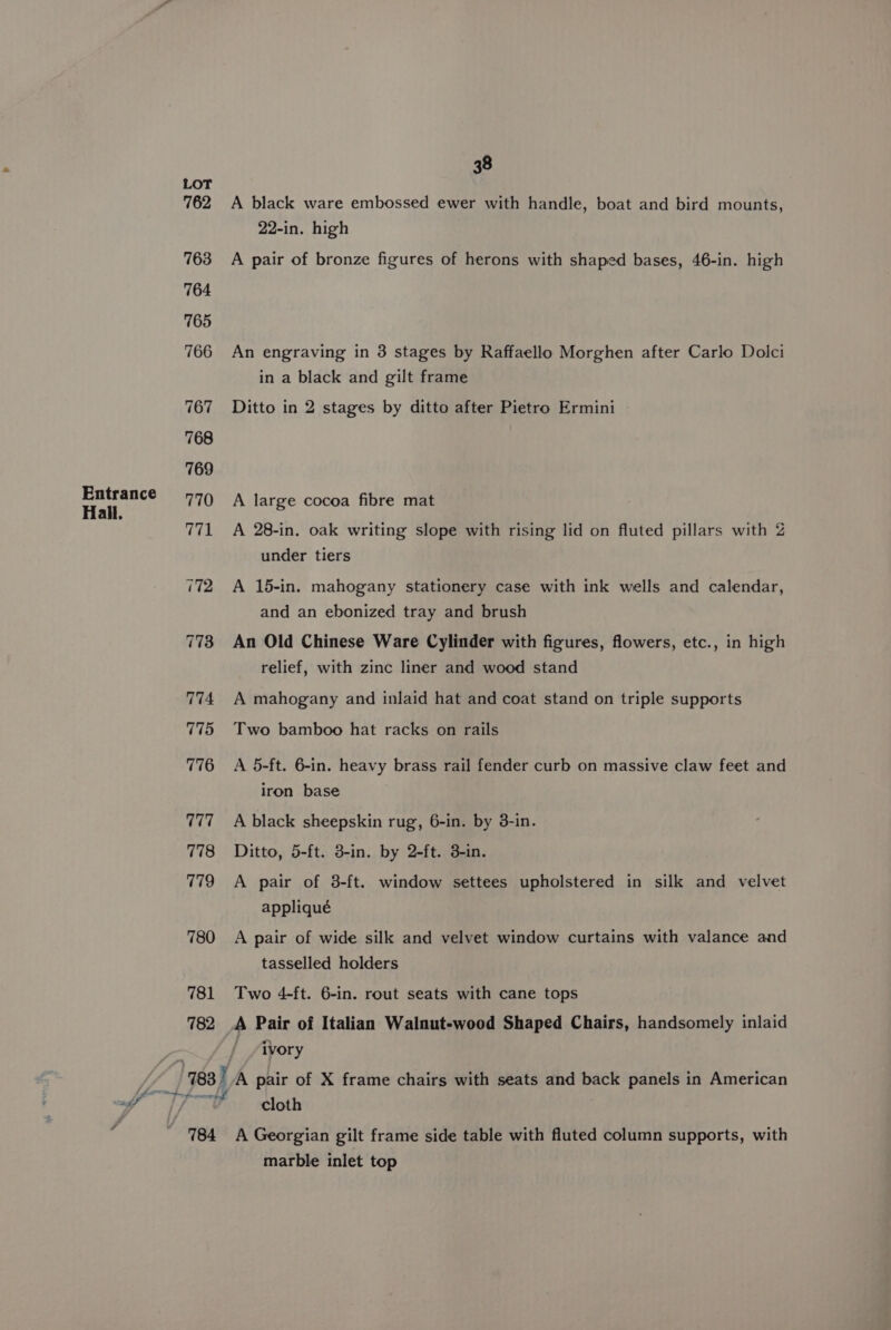 Entrance Hall. LOT 762 780 781 782 784 38 A black ware embossed ewer with handle, boat and bird mounts, 22-in. high A pair of bronze figures of herons with shaped bases, 46-in. high An engraving in 3 stages by Raffaello Morghen after Carlo Dolci in a black and gilt frame Ditto in 2 stages by ditto after Pietro Ermini A large cocoa fibre mat A 28-in. oak writing slope with rising lid on fluted pillars with 2 under tiers A 15-in. mahogany stationery case with ink wells and calendar, and an ebonized tray and brush An Old Chinese Ware Cylinder with figures, flowers, etc., in high relief, with zinc liner and wood stand A mahogany and inlaid hat and coat stand on triple supports Two bamboo hat racks on rails A 5-ft. 6-in. heavy brass rail fender curb on massive claw feet and iron base A black sheepskin rug, 6-in. by 3-in. Ditto, 5-ft. 3-in. by 2-ft. 3-in. A pair of 3-ft. window settees upholstered in silk and velvet appliqué A pair of wide silk and velvet window curtains with valance and tasselled holders Two 4-ft. 6-in. rout seats with cane tops A Pair of Italian Walnut-wood Shaped Chairs, handsomely inlaid ivory cloth A Georgian gilt frame side table with fluted column supports, with marble inlet top