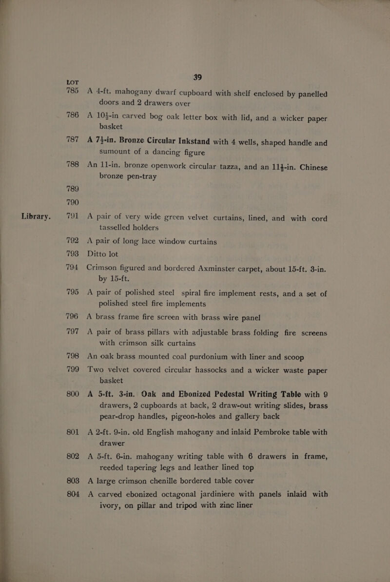 Library. 785 795 796 797 798 799 800 801 802 803 804. 39 A 4-ft. mahogany dwarf cupboard with shelf enclosed by panelled doors and 2 drawers over A 10$-in carved bog oak letter box with lid, and a wicker paper basket A 7}-in. Bronze Circular Inkstand with 4 wells, shaped handle and sumount of a dancing figure An 11-in. bronze openwork circular tazza, and an 114-in. Chinese bronze pen-tray A pair of very wide green velvet curtains, lined, and with cord tasselled holders A pair of long lace window curtains Ditto lot Crimson figured and bordered Axminster carpet, about 15-ft. 3-in. by 15-ft. A pair of polished steel spiral fire implement rests, and a set of polished steel fire implements A brass frame fire screen with brass wire panel A pair of brass pillars with adjustable brass folding fire screens with crimson silk curtains An oak brass mounted coal purdonium with liner and scoop Two velvet covered circular hassocks and a wicker waste paper basket A 5-ft. 3-in. Oak and Ebonized Pedestal Writing Table with 9 drawers, 2 cupboards at back, 2 draw-out writing slides, brass pear-drop handles, pigeon-holes and gallery back A 2-ft. 9-in. old English mahogany and inlaid Pembroke table with drawer A 5-ft. 6-in. mahogany writing table with 6 drawers in frame, reeded tapering legs and leather lined top A large crimson chenille bordered table cover A carved ebonized octagonal jardiniere with panels inlaid with ivory, on pillar and tripod with zinc liner