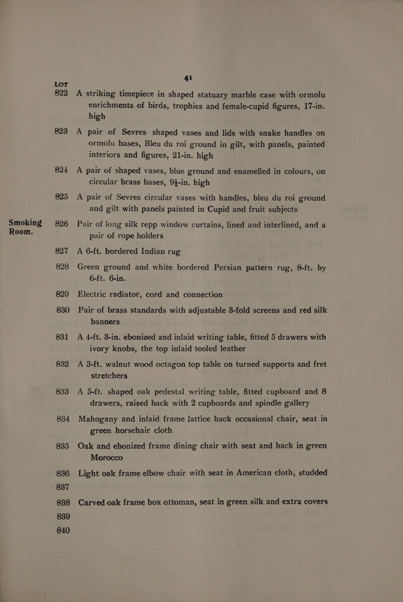 Smoking Room. Lot 822 823 824 825 826 827 828 829 830 831 832 833 834 835 836 837 838 839 840 41 A striking timepiece in shaped statuary marble case with ormolu enrichments of birds, trophies and female-cupid figures, 17-in. high A pair of Sevres shaped vases and lids with snake handles on ormolu bases, Bleu du roi ground in gilt, with panels, painted interiors and figures, 21-in. high A pair of shaped vases, blue ground and enamelled in colours, on circular brass bases, 9}-in. high A pair of Sevres circular vases with handles, bleu du roi ground and gilt with panels painted in Cupid and fruit subjects Pair of long silk repp window curtains, lined and interlined, and a pair of rope holders A 6-ft. bordered Indian rug Green ground and white bordered Persian pattern rug, 8-ft. by 6-ft. 6-in. Electric radiator, cord and connection Pair of brass standards with adjustable 3-fold screens and red silk banners A 4-ft. 8-in. ebonized and inlaid writing table, fitted 5 drawers with ivory knobs, the top inlaid tooled leather A 3-ft. walnut wood octagon top table on turned supports and fret stretchers A 5-ft. shaped oak pedestal writing table, fitted cupboard and 8 drawers, raised back with 2 cupboards and spindle gallery Mahogany and inlaid frame lattice back occasional chair, seat in green horsehair cloth Oak and ebonized frame dining chair with seat and back in green Morocco Light oak frame elbow chair with seat in American cloth, studded Carved oak frame box ottoman, seat in green silk and extra covers