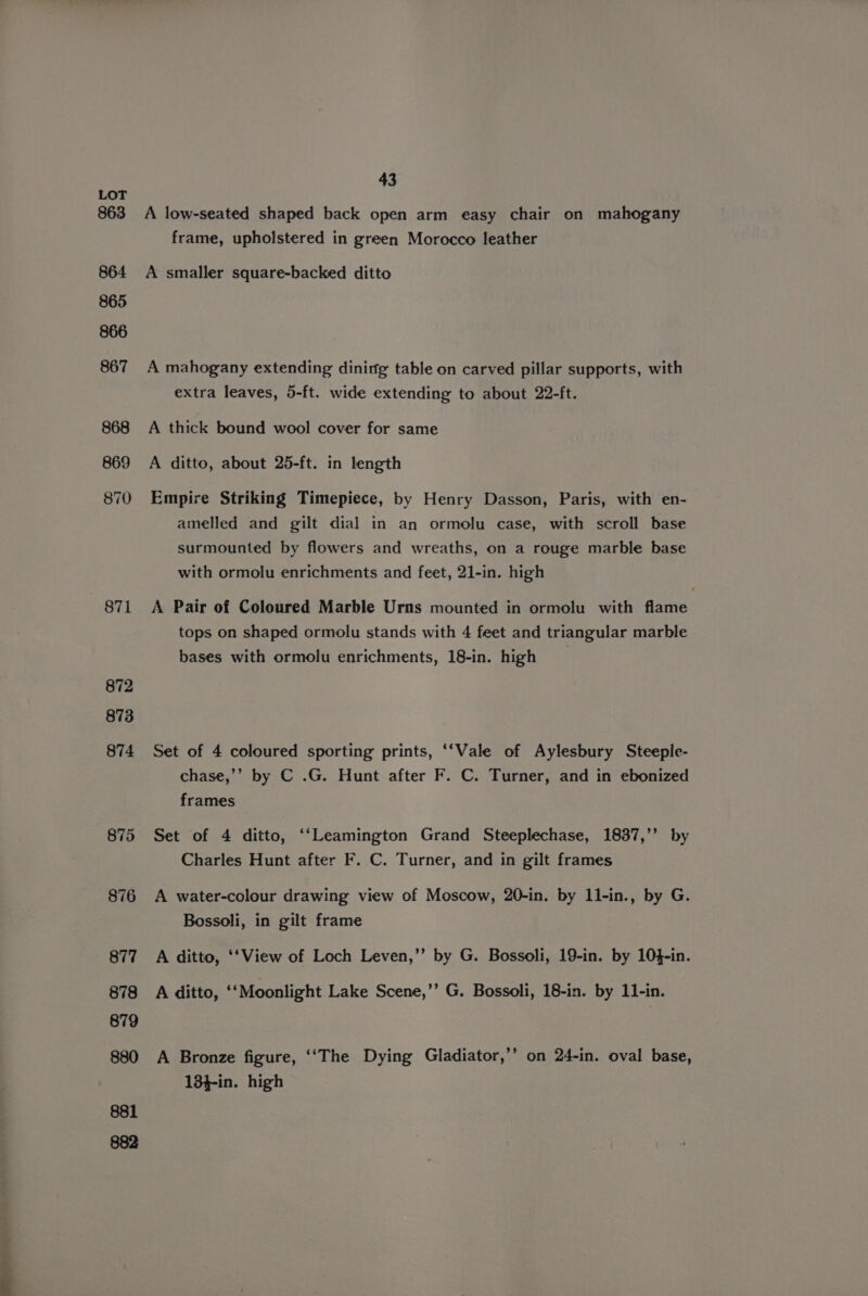 LOT 863 864 865 866 867 868 869 870 871 872 873 874 875 876 43 A low-seated shaped back open arm easy chair on mahogany frame, upholstered in green Morocco leather A smaller square-backed ditto A mahogany extending dinitfg table on carved pillar supports, with extra leaves, 5-ft. wide extending to about 22-ft. A thick bound wool cover for same A ditto, about 25-ft. in length Empire Striking Timepiece, by Henry Dasson, Paris, with en- amelled and gilt dial in an ormolu case, with scroll base surmounted by flowers and wreaths, on a rouge marble base with ormolu enrichments and feet, 21-in. high A Pair of Coloured Marble Urns mounted in ormolu with flame tops on shaped ormolu stands with 4 feet and triangular marble bases with ormolu enrichments, 18-in. high Set of 4 coloured sporting prints, ‘‘Vale of Aylesbury Steeple- chase,’’ by C .G. Hunt after F. C. Turner, and in ebonized frames Set of 4 ditto, ‘‘Leamington Grand Steeplechase, 1837,’’ by Charles Hunt after F. C. Turner, and in gilt frames A water-colour drawing view of Moscow, 20-in. by 11-in., by G. Bossoli, in gilt frame A ditto, ‘‘View of Loch Leven,” by G. Bossoli, 19-in. by 10}-in. A ditto, ‘‘Moonlight Lake Scene,’’ G. Bossoli, 18-in. by 11-in. A Bronze figure, ‘‘The Dying Gladiator,’’ on 24-in. oval base, 18}-in. high