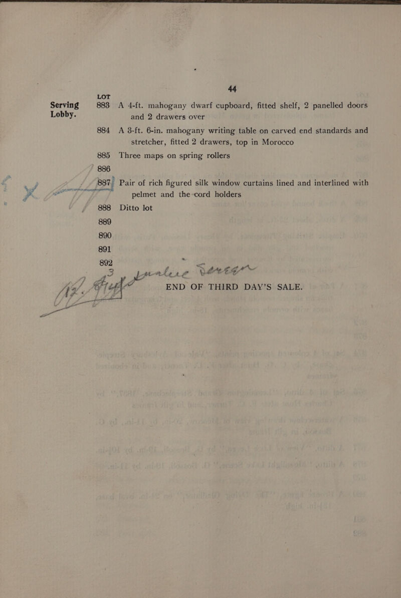 LOT Serving 883 A 4-ft. mahogany dwarf cupboard, fitted shelf, 2 panelled doors Lobby. and 2 drawers over 884 A 3-ft. 6-in. mahogany writing table on carved end standards and stretcher, fitted 2 drawers, top in Morocco 885 Three maps on spring rollers 886 887, Pair of rich figured silk window curtains lined and interlined with eae pelmet and the-cord holders 888 Ditto lot 889 890 891 892 ” an , , ri = ae at. Le Lf a! ot ‘gr At o/, Sue END OF THIRD DAY’S SALE. ee as