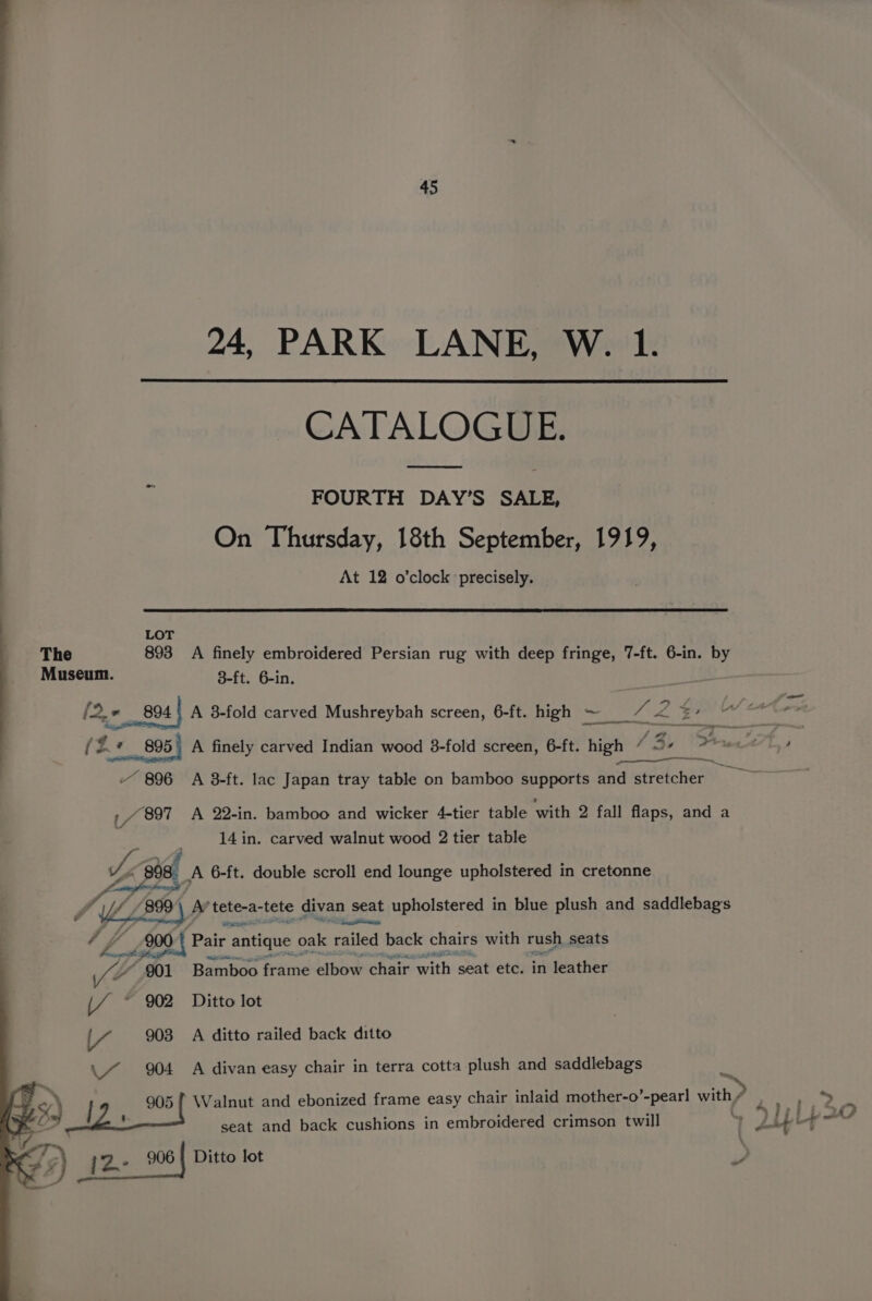 24, PARK LANE, W. 1. CATALOGUE. FOURTH DAY’S SALE, On Thursday, 18th September, 1919, At 12 o’clock precisely. : LOT The 893 A finely embroidered Persian rug with deep fringe, 7-ft. 6-in. by Museum. 8-ft. 6-in. 894 | A 3-fold carved Mushreybah screen, 6-ft. high ~ _ he ay _/ 897 A 22-in. bamboo and wicker 4-tier table with 2 fall flaps, and a 14 in. carved walnut wood 2 tier table Ze, A 6-ft. double scroll end lounge upholstered in cretonne MULE Be AY tpkenasicte gixas. 96} seat upholstered in blue plush and saddlebags 4 205 Bair antique oak railed back chairs with rush seats fF 901 Bamboo frame elbow chair with seat etc. in leather [/ ~ 902 Ditto lot |/ 903 A ditto railed back ditto \7 904 A divan easy chair in terra cotta plush and saddlebags \Se /