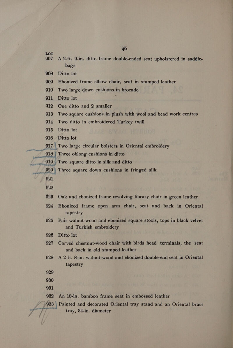 907 A 2-ft. 9-in. ditto frame double-ended seat upholstered in saddle- bag's 908 Ditto lot 909 Ebonized frame elbow chair, seat in stamped leather 910 Two large down cushions in brocade 911 Ditto lot 312 One ditto and 2 smaller 918 T'wo square cushions in plush with wool and bead work centres 914 Two ditto in embroidered Turkey twill 915 Ditto lot 916 Ditto lot p11 _ Two large circular bolsters in Oriental embroidery “918 j Three oblong cushions in ditto wttheg? OF - Two square ditto in silk and ditto 920 | Three square down cushions in fringed silk i PO af 921 922 §23 Oak and ebonized frame revolving library chair in green leather 924 Ebonized frame open arm chair, seat and back in Oriental tapestry 925 Pair walnut-wood and ebonized square stools, tops in black velvet and Turkish embroidery 926 Ditto lot 927 Carved chestnut-wood chair with birds head terminals, the seat and back in old stamped leather 928 A 2-ft. 8-in. walnut-wood and ebonized double-end seat in Oriental tapestry 929 930 931 932 An 18-in. bamboo frame seat in embossed leather 933 | Painted and decorated Oriental tray stand and an Oriental brass NSF AF 3e tray, 34-in. diameter