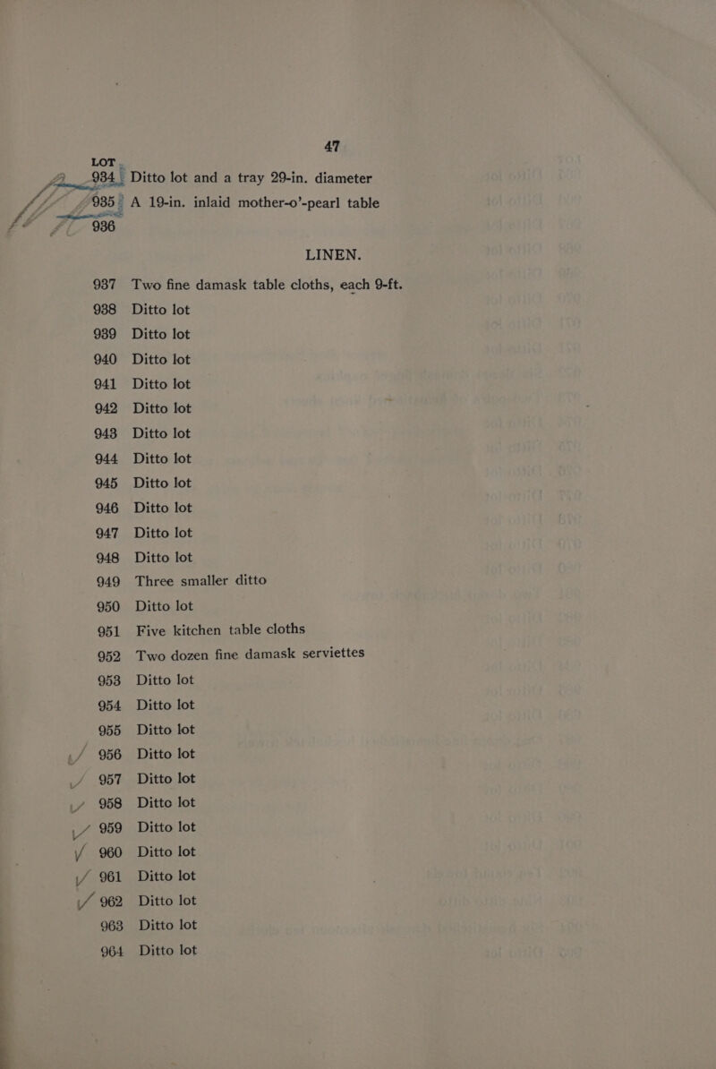 LOT . : 934 Ditto lot and a tray 29-in. diameter 935- A 19-in. inlaid mother-o’-pearl table mee thigige ESE: 936 LINEN. 937 Two fine damask table cloths, each 9-ft. 938 Ditto lot 939 Ditto lot 940 Ditto lot 941 Ditto lot 942 Ditto lot 943 Ditto lot 944 Ditto lot 945 Ditto lot 946 Ditto lot 947 Ditto lot 948 Ditto lot 949 Three smaller ditto 950 Ditto lot 951 Five kitchen table cloths 952 Two dozen fine damask serviettes 953 Ditto lot 954 Ditto lot 955 Ditto lot 956 Ditto lot 957 Ditto lot _y 958 Ditto lot 4 959 Ditto lot / 960 Ditto lot if 961 Ditto lot / 962 Ditto lot 963 Ditto lot 964 Ditto lot