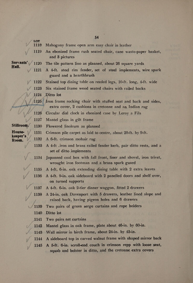 1118 1119 Servants’ \ Hall. 1120 1121 1122 1123 1124 i. eae ae | Serge 1126 1127 1130 1131 1182 Stillroom, House- | keeper’s _ 54 Mahogany frame open arm easy chair in leather An ebonized frame rush seated chair, cane waste-paper basket, and 8 pictures The tile pattern lino as planned, about 26 square yards A 4-ft. steel rim fender, set of steel implements, wire spark guard and a hearthbrush Stained top dining table on reeded legs, 10-ft. long, 4-ft. wide Six stained frame wood seated chairs with railed backs Ditto lot Iron frame rocking chair with stuffed seat and back and sides, extra cover, 2 cushions in cretonne and an, Indian rug Circular dial clock in ebonized case by Leroy a Fils Mantel glass in gilt frame Flowered linoleum as planned Crimson pile carpet as laid to centre, about 20-ft. by 9-ft. A 6-ft. crimson mohair rug A 4-ft .iron and brass railed fender kerb, pair ditto rests, and a set of ditto implements Japanned coal box with fall front, liner and shovel, iron trivet, wrought iron footman and a brass spark guard A 4-ft. 6-in. oak extending dining table with 2 extra leaves A 4-ft. 9-in. oak sideboard with 2 panelled doors and shelf over, on turned supports A 4-ft. 6-in. oak 2-tier dinner waggon, fitted 2 drawers A 24-in. oak Davenport with 5 drawers, leather lined slope and raised back, having pigeon holes and 6 drawers Two pairs of green serge curtains and rope holders Ditto lot Two pairs net curtains Mantel glass in oak frame, plate about 46-in. by 60-in. Wall mirror in birch frame, about 24-in. by 48-in. A sideboard top in carved walnut frame with shaped mirror back A 5-ft. 6-in. scroll-end couch in crimson repp with loose seat, squab and bolster in ditto, and the cretonne extra covers