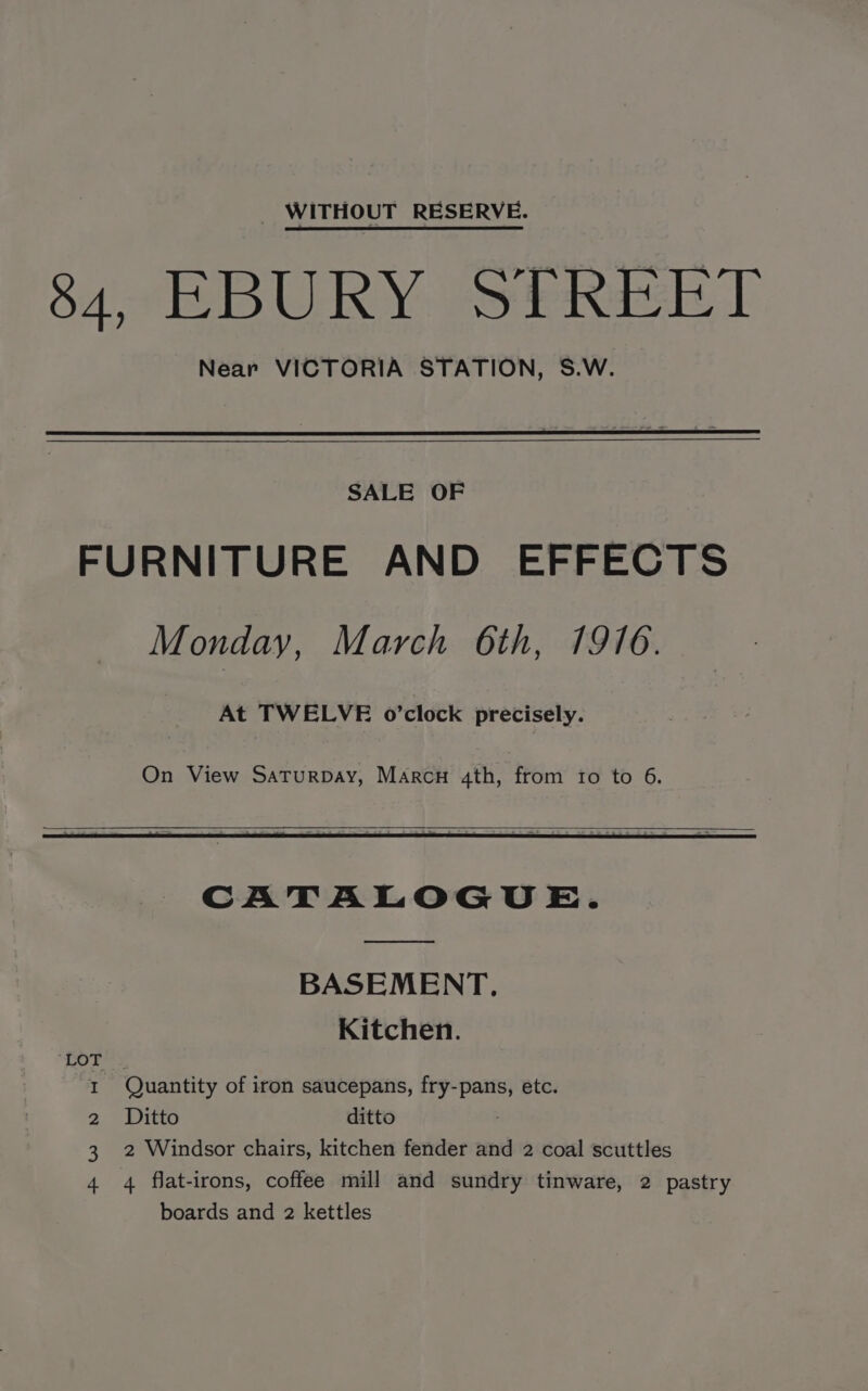 84 EBURY STREET Near VICTORIA STATION, S.W. SALE OF FURNITURE AND EFFECTS Monday, March 6th, 1916. At TWELVE o’clock precisely. CATALOGUE. BASEMENT. Kitchen. Tres I Quantity of iron saucepans, fry-pans, etc. 2) Baie ditto 3. 2 Windsor chairs, kitchen fender and 2 coal scuttles 4 4 flat-irons, coffee mill and sundry tinware, 2 pastry boards and 2 kettles