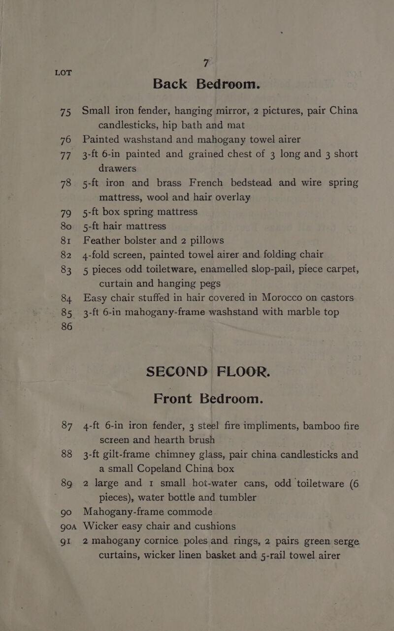 87 88 89 90 7 Back Bedroom. Small iron fender, hanging mirror, 2 pictures, pair China candlesticks, hip bath and mat Painted washstand and mahogany towel airer 3-ft 6-in painted and grained chest of 3 long and 3 short drawers 5-ft iron and brass French bedstead and wire spring mattress, wool and hair overlay 5-ft box spring mattress 5-ft hair mattress Feather bolster and 2 pillows 4-fold screen, painted towel airer and folding chair 5 pieces odd toiletware, enamelled slop-pail, piece carpet, curtain and hanging pegs Easy chair stuffed in hair covered in Morocco on castors 3-ft 6-in mahogany-frame washstand with marble top SECOND FLOOR. Front Bedroom. 4-ft 6-in iron fender, 3 steel fire impliments, bamboo fire screen and hearth brush 3-ft gilt-frame chimney glass, pair china candlesticks and a small Copeland China box 2 large and 1 small hot-water cans, odd toiletware (6 pieces), water bottle and tumbler Mahogany-frame commode gi 2 mahogany cornice poles and rings, 2 pairs green serge curtains, wicker linen basket and 5-rail towel airer