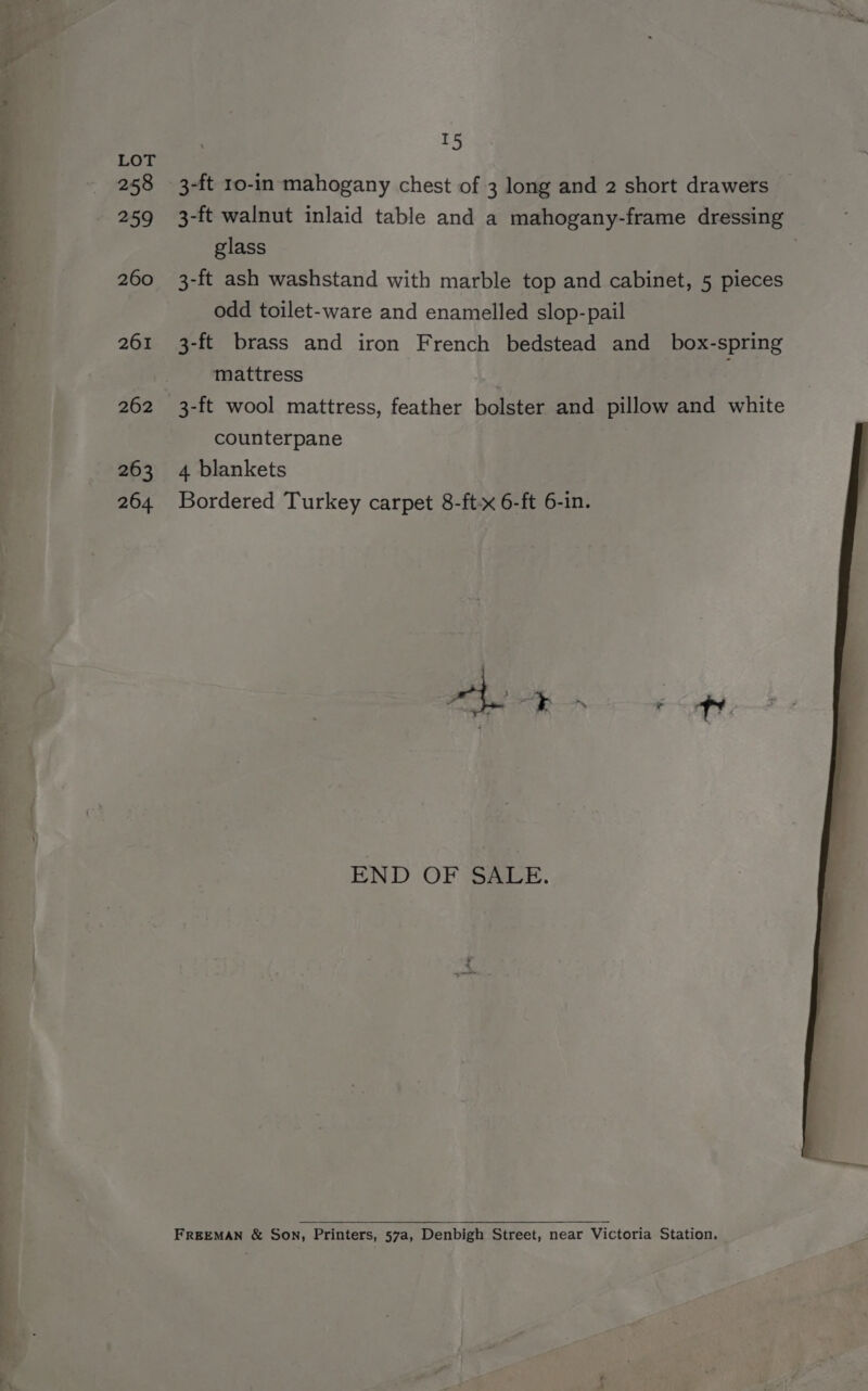 ” a Ce ee eee ee ee, Oe ee a ts LOT 258 3-ft 10-in mahogany chest of 3 long and 2 short drawers 259 3-ft walnut inlaid table and a mahogany-frame dressing glass 260 3-ft ash washstand with marble top and cabinet, 5 pieces odd toilet-ware and enamelled slop-pail 261 3-ft brass and iron French bedstead and box-spring mattress 262 3-ft wool mattress, feather bolster and pillow and white counterpane 263 4 blankets 264 Bordered Turkey carpet 8-ft-x 6-ft 6-in. END OF SALE. FREEMAN &amp; Son, Printers, 57a, Denbigh Street, near Victoria Station.