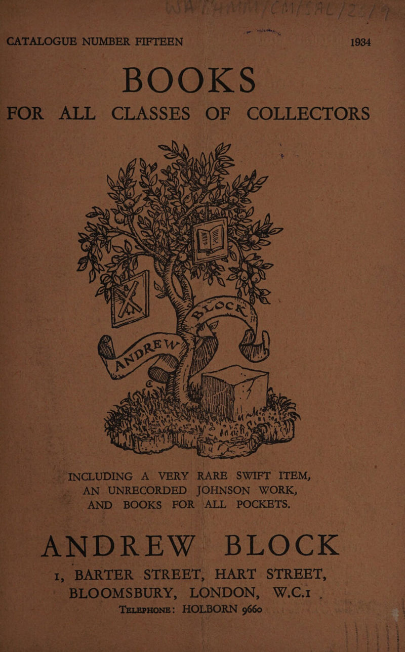 ie 2 oF CTP S PREP oe CATALOGUE NUMBER FIFTEEN ee 1934 BOOKS FOR ALL CLASSES OF COLLECTORS man Ne AK ie He as even INCLUDING A VERY ie SWIFT ITEM, -. AN UNRECORDED JOHNSON WORK, posi AND BOOKS FOR ALL POCKETS, “ANDREW BLOCK as BARTER | STREET, HART STREET, BLOOMSBURY, LONDON, W.C. 1, = ‘TELEPHONE: HOLBORN 9660 |