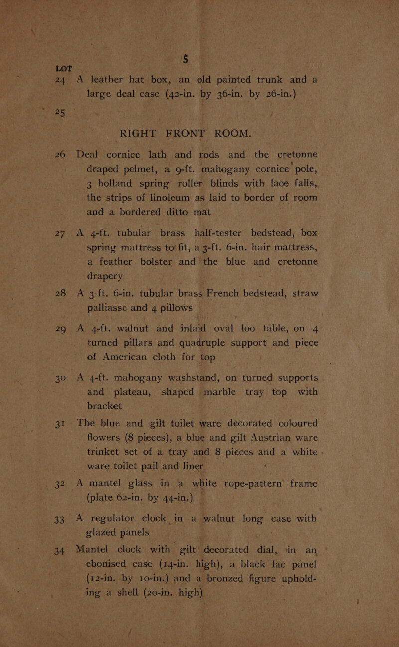 24 LS) 1S | 26 27 28 30 31 32 33% Ot § A leather hat box, an old painted trunk and d large deal case (42-in. by 36-in. by 26-in.) RIGHT FRONT ROOM. Deal cornice lath and rods and_ the cretonne draped pelmet, a 9-ft. mahogany cornice pole, 3 holland spring roller blinds with lace falls, the strips of linoleum as laid to border Ge room and a bordered ditto mat A 4-ft. tubular brass half-tester bedstead, box spring mattress to fit, a 3-ft. 6-in. hair mattress, a feather bolster and the blue and cretonne drapery | A 3-ft. 6-in. tubular brass French bedstead, straw palliasse and 4 pillows © A 4-ft. walnut and inlaid oval loo table, on 4 turned pillars and quadruple support and piece of American cloth for top A 4-ft. mahogany washstand, on turned supports and plateau, shaped marble tray top with bracket flowers. (8 pieces), a blue and gilt Austrian ware ware toilet pail and liner (plate 62-in. by 44-in.) — A regulator clock in a walnut oo case with glazed panels Mantel _ clock with | gilt iiecatated dial, «in an ebonised case (14-in. high), a black lac panel (12-in. by to-in.) and a bronzed figure uphold- ing a shell (20-in. high)