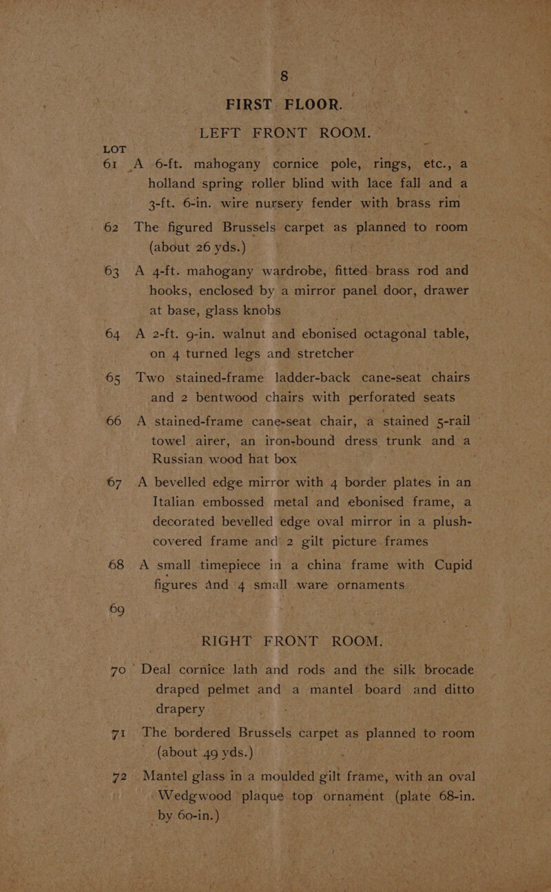 61 62 63 64 65 66 67 68 70 72 eo FIRST FLOOR. LEFT FRONT ROOM. - holland spring roller blind with lace fall and a 3-ft. 6-in. wire nursery fender with brass rim The figured Brussels carpet as planned to room (about 26 yds.) 3 A 4-ft. mahogany wardrobe, fitted brass rod and hooks, enclosed by a mirror panel door, drawer — at base, glass knobs A 2-ft. g-in. walnut and ebonised octagonal table, on 4 turned legs and stretcher Two stained- frame ladder-back ¢ane-seat chairs and 2 bentwood chairs with perforated seats A stained-frame cane-seat chair, a stained S-rail © towel airer, an iron-bound dress trunk and a_ Russian wood hat box | A bevelled edge mirror with 4 border plates in an Italian embossed metal and ebonised frame, a decorated bevelled edge oval mirror in a plush- covered frame and 2 gilt picture frames A small timepiece in a china frame with Cupid figures And 4 small ware ornaments RIGHT FRONT ROOM. Deal cornice lath and rods and the silk brocade draped pelmet and a mantel board and ditto drapery. The bordered Brussels carpet as planned. to room | _ (about 49 yds.) Mantel glass in a moulded gilt: frame, with an oval. Wedgwood plaque top ornament (plate 68-in. _by 60-in. ‘3 ”