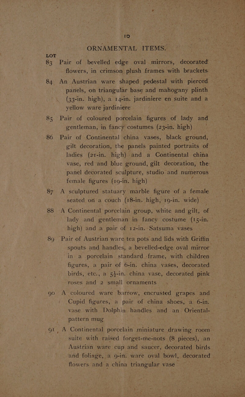 to “ORNAMENTAL ITEMS. LOT : | 83 Pair of bevelled edge oval. mirrors, decorated flowers, in crimson plush frames with brackets: 84 An Austrian ware shaped pedestal with pierced panels, on triangular base and mahogany plinth \ (33-in. high), a 14-in. jardiniere en suite and a yellow ware jardiniere ToR 85 Pair of coloured porcelain figures of lady and gentleman, in fancy costumes (23-in, high) . 86 Pair of Continental china vases, black ground, gilt decoration, the panels painted portraits of ladies (21-in. high)-and a Continental china vase, red and blue ground, gilt decoration, the panel decorated sculpture, studio and numerous female figures (19-in. high) 87 &lt;A sculptured statuary marble figure of a female seated on a couch (18-in. high, 19-in. wide) ; 88 ~A Continental porcelain group, white and gilt, of lady and gentleman in fancy costume (15-in, © high) and a pair of 12-in. Satsuma vases 89 Pair of Austrian ware tea pots and lids with Griffin spouts and handles, a bevelled-edge oval mirror in a porcelain standard -frame, with children figures, a pair of 6-in. china vases, decorated birds, etc., a 4-in. china vase, decorated pink roses and 2 small ornaments, | 9c A coloured ware barrow, encrusted grapes and — Cupid figures, a pair of china shoes, a 6-in. vase with Dolphin handles and an Oriental- pattern mug 91, A Continental porcelain miniature drawing room suite with raised forget-me-nots (8 pieces), an Austrian ware cup and saucer, decorated birds | and foliage, a g-in. ware oval bowl, decorated | flowers and a china triangular vase std