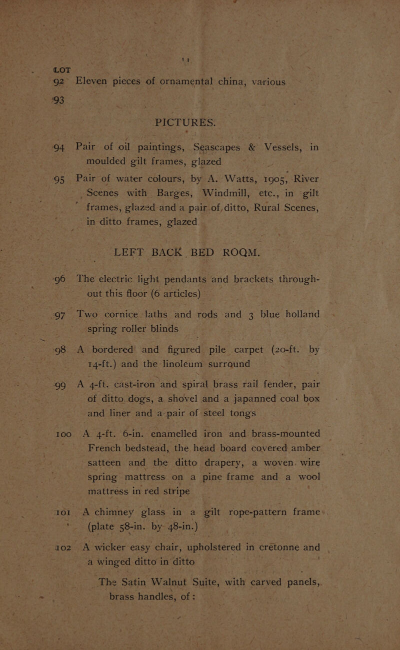 92 93 94 95 97 99 100 IO! ‘ 1TO2 Eleven pieces of ornamental china, various PICTURES. moulded gilt frames, glazed Pair of water colours, by A. ‘Watts, 1905, River Scenes with Barges, Windmill, etc., in gilt ' frames, glazed and a pair of,ditto, Rural Scenes, in ditto frames, glazed LEFT BACK BED ROQM. The electric. light pendants and brackets through- out this floor (6 articles) spring roller blinds A bordered and figured pile carpet (20-ft. by 14-ft.) and the linoleum surround of ditto. dogs, a shovel and a japanned coal box and liner and a pair of steel tongs es 4-ft. 6-in. enamelled iron and brass-mounted French bedstead, the head board covered amber _satteen and the ditto drapery, a woven. wire Spring mattress on a pine frame and a wool mattress in red stripe | A chimney glass in a gilt rope-pattern frame». (plate 58-in. by 48-in.) A wicker easy chair, upholstered in _ cretonne ce a ane oe ditto i in ditto ! e Satin Walnut Suite, with’ eave panels, ne handles, of :