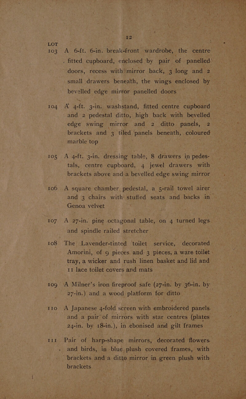 103 104 105 106 107 108 109 IIo | HI I2 doors, recess with mirror back, 3 long and 2 bevelled edge mirror panelled doors — and 2 pedestal ditto, high back with bevelled ‘edge swing ‘mirror and 2 ditto panels, 2 marble top A g-ft. 3-in. dressing table, 8 drawers in pedes- brackets above and a bevelled edge swing mirror A square chamber, pedestal, a 5-rail towel airer Genoa velvet A 27-in. pine octagonal table, on 4 turned legs. and spindle railed stretcher tray, a wicker and rush linen basket and lid and 11 lace toilet covers and mats 27-in.) and a wood platform for ditto A Japanese 4-fold s screen ay, embroidered panels, and a pair of mirrors with star centres (plates 24-in. by 18+in.), in ebonised and gilt frames and birds, in -blue plush covered frames, with brackets ives ? —e Ce pay te