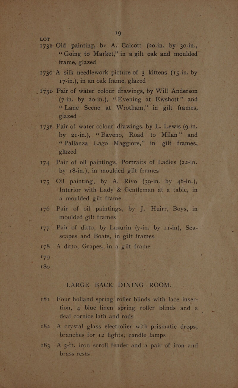 LOT 173B Old painting, by A. Calcott (20-in. by 30-in., | ‘Going to Market,” in a gilt oak and moulded - frame, glazed 173c A silk needlework i cites of 3 faittens (15-in. by 17-in.), in an oak frame, glazed 173D Pair of water colour drawings, by Will Anderson ‘(7-in. by 20-in.), “Evening at Ewshott” arid “Lane Scene at. Wrotham, ” in gilt frames, glazed by 2t-in.), “Baveno, Road to Milan” and “ Pallanza Lago ae in gilt frames, glazed 174 Pair of oil paintings, Portraits of Ladies (22-in. by 18-in.), in moulded gilt frames 175 Oil painting, by A. Rivo (39-in. by 48-in.), Interior with Lady &amp; Gentleman at a table, in a moulded gilt frame . 176 Pair of oil paintings, by J. Huirr, Boys, in ; moulded gilt frames 177° Pair of ditto, by Lazurin (7-in. by 11-in), Sea- scapes and Boats, in gilt frames 178 A ditto, Grapes, in a gilt frame LARGE. BACK DINING ROOM. 181 Four holland spring roller blinds with lace inser-_ tion, 4 blue linen spring roller blinds and a deal cornice lath and rods 182 A crystal glass electrolier with prismatic drops, branches for 12 lights, candle lamps 183 A 5-ft. iron scroll fender and a pair of iron and brass rests. 2 :
