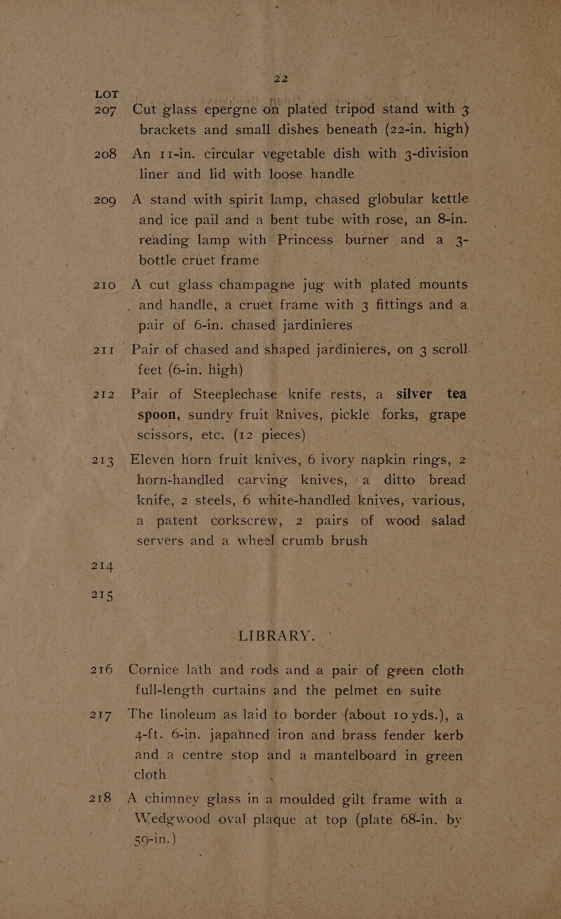 207 208 209 210 211 212 213 214 218 216 217 218 22 Cut elass epergne on plated tripod stand with 3 brackets and small dishes beneath (22-in. high) An 11-in. circular vegetable dish with 3-division liner and lid with loose handle and ice pail and a bent tube with rose, an 8-in. reading lamp with Princess burner and a 3- bottle cruet frame pair of 6-in. chased jardinieres Pair of chased and shaped jardinieres, on 3 scroll. ’ feet (6-in. high) . | Pair of Steeplechase knife rests, a silver tea spoon, sundry fruit Knives, pickle. forks, grape scissors, etc. (12 pieces) Eleven horn fruit knives, 6 ivory napkin rings, 2 horn-handled carving knives, a ditto bread a patent corkscrew, 2 pairs of wood salad servers and a wheel crumb brush -LIBRARY. Cornice lath and rods and a pair of ereen cloth full-length curtains and the pelmet en suite The linoleum as laid to border (about 10 yds.), a 4-ft. 6-in. japanned iron and brass fender kerb and a centre stop and a mantelboard in green cloth ee Wedgwood oval plaque at top (plate 68-in. by 59-in. )