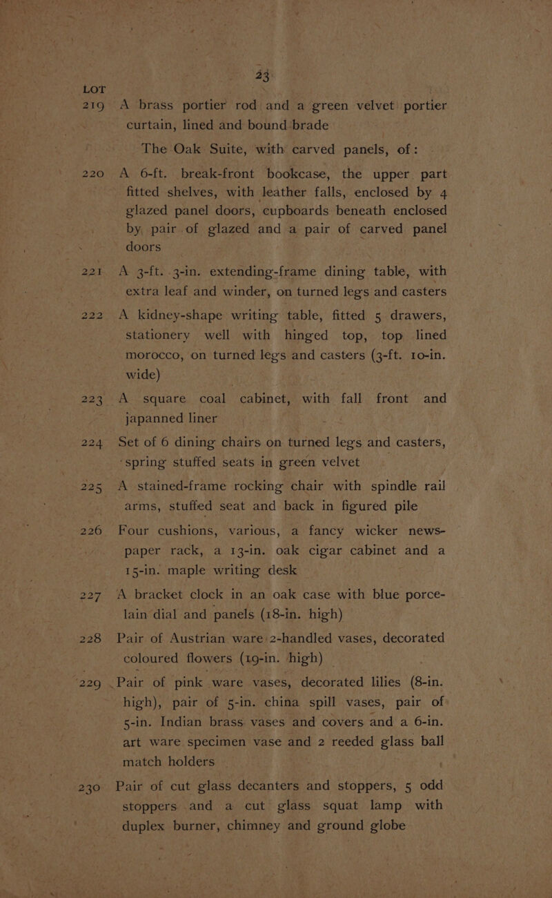 219 220 222 228 ‘229 230 a3 A brass portier rod and a green velvet: portier curtain, lined and bound ‘brade The Oak Suite, with carved panels, of: A 6-ft. break-front bookcase, the upper. part fitted shelves, with leather falls, enclosed by 4 glazed panel doors, cupboards beneath enclosed by, pair of glazed and a pair of carved panel doors A 3-ft. .3-in. extending-frame dining table, with A kidney-shape writing table, fitted 5 drawers, stationery well with hinged top, top lined morocco, on turned legs and casters (3-ft. 1o-in. wide) A square coal cabinet, with fall front and japanned liner ‘spring stuffed seats in green velvet A stained-frame rocking chair with spindle rail arms, stuffed seat and back in figured pile Four cushions, various, a fancy wicker news- paper rack, a 13-in. oak cigar cabinet and a 15-in. maple writing desk A bracket clock in an oak case with blue porce- lain dial and panels (18-in. high) Pair of Austrian ware 2-handled vases, decorated coloured flowers (19-in. high) — high), pair of 5-in. china spill vases, pair of s-in. Indian brass. vases and covers and a 6-in. art ware specimen vase and 2 reeded glass ball match holders Pair of cut glass decanters and stoppers, 5 odd stoppers and a cut glass squat lamp with duplex burner, chimney and ground globe