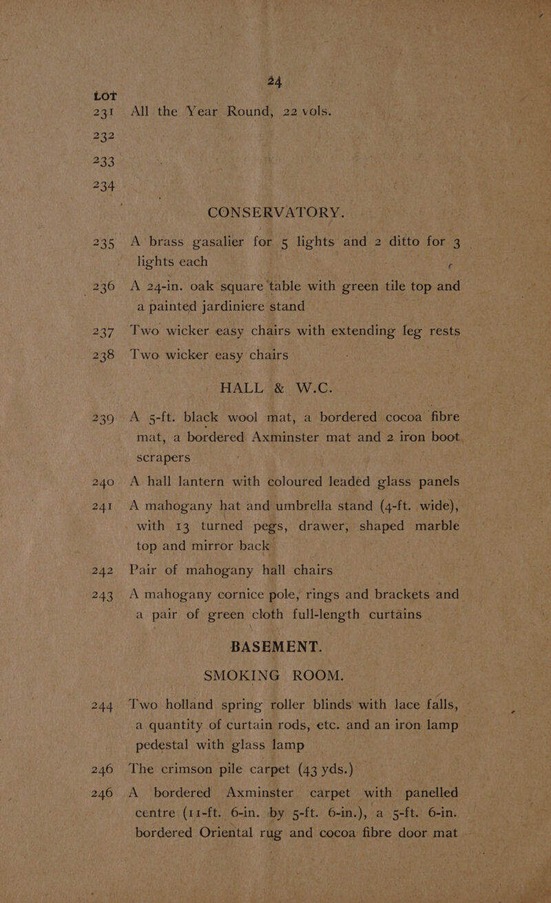 All the Year Round, 22 vols. CONSERVATORY. | lights each | | fi A 24-in. oak square table with green tile top and a painted jardiniere stand | Two wicker easy chairs with extending leg rests Two wicker easy chairs HALL &amp; W.C. A s-ft. black wool mat, a bordered cocoa fibre scrapers A hall lantern with coloured leaded glass panels A mahogany hat and umbrella stand (4-ft. wide), with 13 turned pegs, drawer, shaped marble top and mirror back Pair of mahogany hall chairs A mahogany pornice pole, rings and brackets and a pair of green cloth full-length curtains BASEMENT. SMOKING ROOM. Two holland spring roller blinds with lace falls, a quantity of curtain rods, etc. and an iron lamp pedestal with glass lamp The crimson pile carpet (43 yds.) A bordered Axminster carpet with panelled centre (11-ft. 6-in. by 5-ft. 6-in.), a 5-ft. 6-in.