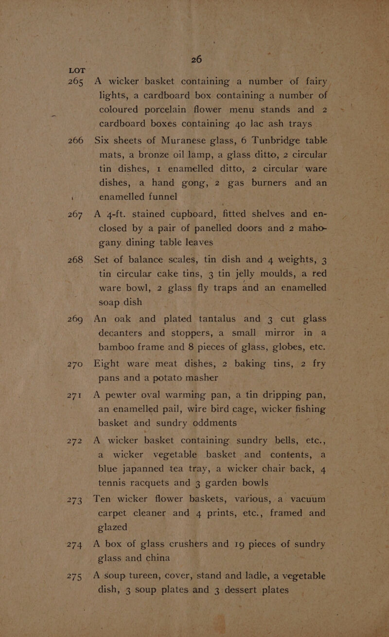 265 266 268 270 271 272 275 26 coloured porcelain flower menu stands and 2 cardboard boxes containing 40 lac ash trays. Six sheets of Muranese glass, 6 Tunbridge table mats, a bronze oil lamp, a glass ditto, 2 circular tin dishes, 1 enamelled ditto, 2 circular ware dishes, a hand gong, 2 gas burners and an enamelled funnel | | A 4-ft. stained cupboard, fitted shelves and en- closed by a pair of panelled doors and 2 maho- gany dining table leaves Set of balance scales, tin dish and 4 weights, 3 tin circular cake tins, 3 tin jelly moulds, a red ware bowl, 2 glass fly traps and an enamelled soap dish An oak and plated tantalus and 3 cut glass decanters and stoppers, a small mirror in a Eight ware meat dishes, 2 baking tins, 2 fry pans and a potato masher A pewter oval warming pan, a tin dripping pan, an enamelled pail, wire bird cage, wicker pening basket and sundry oddments © A. wicker basket containing. sundry bells, etc., a wicker vegetable basket and contents, a blue japanned tea tray, a wicker chair back, 4 tennis racquets and 3 garden bowls carpet cleaner and 4 prints, etc., framed and glazed A box of glass crushers and 19 pieces of eater glass and china A soup tureen, cover, stand and ladle, a vegetable ‘dish, 3 soup plates and 3 dessert plates singel — —