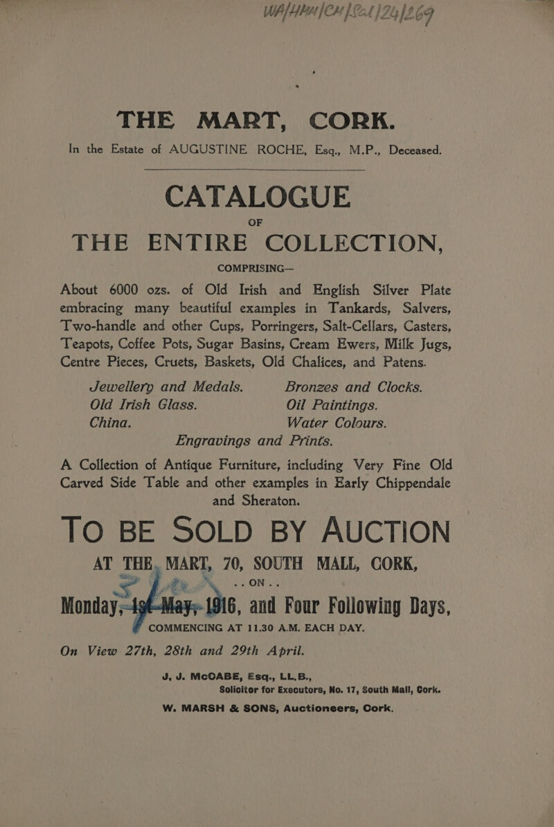 WA/HbH [CH ) 4 1241969 ‘@ - Ff THE MART, CORK. In the Estate of AUGUSTINE ROCHE, Esq., M.P., Deceased. CATALOGUE THE ENTIRE COLLECTION, COMPRISING— About 6000 ozs. of Old Irish and English Silver Plate embracing many beautiful examples in Tankards, Salvers, Two-handle and other Cups, Porringers, Salt-Cellars, Casters, Teapots, Coffee Pots, Sugar Basins, Cream Ewers, Milk Jugs, Centre Pieces, Cruets, Baskets, Old Chalices, and Patens. Jewellery and Medals. Bronzes and Clocks. Old Irish Glass. Oil Paintings. China. Water Colours. Engravings and Prints. A Collection of Antique Furniture, including Very Fine Old Carved Side Table and other examples in Early Chippendale and Sheraton. TO BE SOLD BY AUCTION AT THE. MART, 70, SOUTH MALL, CORK, a ee ee Mays 1916, and Four Following Days, COMMENCING AT 11,30 A.M. EACH DAY. On View 27th, 28th and 29th April. Monday; J, J. McCABE, Esq., LL.B., Solicitor for Executors, No. 17, South Mall, Cork. W. MARSH &amp; SONS, Auctioneers, Cork.