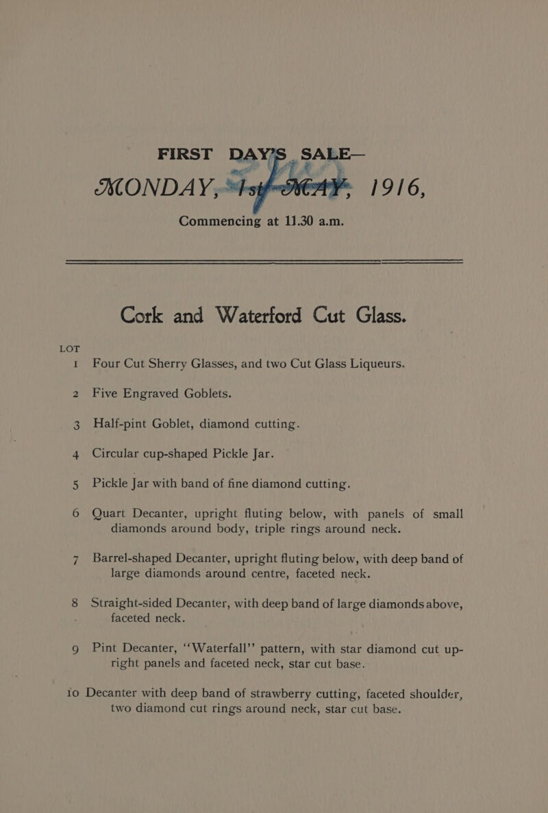 ISONDAY,- Commencing at 11.30 a.m. Cork and Waterford Cut Glass. Four Cut Sherry Glasses, and two Cut Glass Liqueurs. Five Engraved Goblets. Half-pint Goblet, diamond cutting. Circular cup-shaped Pickle Jar. Pickle Jar with band of fine diamond cutting. Quart Decanter, upright fluting below, with panels of small diamonds around body, triple rings around neck. Barrel-shaped Decanter, upright fluting below, with deep band of large diamonds around centre, faceted neck. Straight-sided Decanter, with deep band of large diamonds above, faceted neck. Pint Decanter, ‘‘Waterfall’’ pattern, with star diamond cut up- right panels and faceted neck, star cut base. Decanter with deep band of strawberry cutting, faceted shoulder, two diamond cut rings around neck, star cut base.