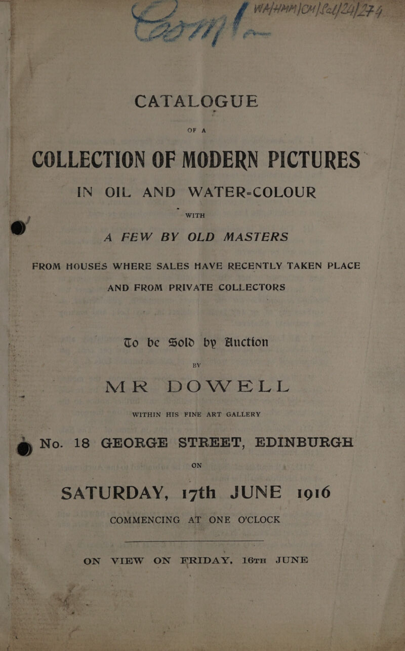 ee f WALHMM CH) fab IZLYIZG : fi eos ey sy A Ff r cs ba ; : i fo Seb CATALOGUE OF A COLLECTION OF MODERN PICTURES IN OIL AND WATER-COLOUR WITH A FEW BY OLD MASTERS ® FROM HOUSES WHERE SALES HAVE RECENTLY TAKEN PLACE AND FROM PRIVATE COLLECTORS To be Sold by Fuction MR DOWELL WITHIN HIS FINE ART GALLERY (@ No. 18 GEORGE STREET, EDINBURGH ON SATURDAY, 17th JUNE 1916 COMMENCING AT ONE O’CLOCK ON VIEW ON ERIDAY, 167TH JUNE Pre y ig. *, Went * adit ea Oe Awa yy, «thy ce ited ; « ‘ Sanaa